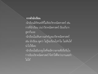 จากตัวนักเรียน
-นักเรียนมีทศนคติทไม่ดต่อวิชาคณิตศาสตร์ เช่น
             ั       ่ี ี
การทีนกเรียน บ่นว่าวิชาคณิตศาสตร์ เรียนก็ยาก
      ่ ั
สูตรก็เยอะ
-นักเรียนไม่เห็นความสาคัญของวิชาคณิตศาสตร์
เช่น นักเรียน พูดว่า ไม่รูจะเรียนไปทาไม ไม่เห็นได้
                           ้
นาไปใช้เลย
-นักเรียนไม่มแรงจูงใจทีจะมีความกระตือรือร้นใน
               ี         ่
การเรียนวิชาคณิตศาสตร์ จึงทาให้คิดว่ายากและทา
ไม่ได้
 