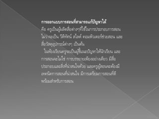 การออกแบบการสอȨี่สามารถแก้ปญหาไึϹ   ั
คือ ครูเป็ นผูผลิตสือต่างๆทีใช้ในการประกอบการสอน
              ้ ่              ่
ไม่ว่าจะเป็ น วีดทศน์ สไลด์ คอมพิวเตอร์ช่วยสอน และ
                 ี ั
สือวัสดุอปกรณ์ต่างๆ เป็ นต้น
  ่       ุ
    ในห้องเรียนครูจะเป็ นผูช้ แนะปัญหาให้นกเรียน และ
                           ้ี             ั
การสอนจะไม่ใช่ การบรรยายเพียงอย่างเดียว มีสอ     ่ื
ประกอบและสิงทีน่าสนใจด้วย และครูผูสอนจะต้องมี
                ่ ่                     ้
เทคนิคการสอนทีน่าสนใจ มีการเตรียมการสอนทีดี
                    ่                            ่
พร้อมสาหรับการสอน
 