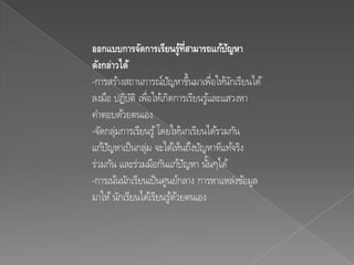 ออกแบบการจัดการเรียนรูท่สามารถแก้ปญหา
                             ้ี         ั
ดังกล่าวได้
-การสร้างสถานการณ์ปญหาขึ้นมาเพือให้นกเรียนได้
                        ั             ่ ั
ลงมือ ปฏิบติ เพือให้เกิดการเรียนรูและแสวงหา
            ั ่                     ้
คาตอบด้วยตนเอง
-จัดกลุมการเรียนรู ้ โดยให้นกเรียนได้รวมกัน
       ่
แก้ปญหาเป็ นกลุม จะได้เห็นถึงปัญหาทีแท้จริง
     ั          ่
ร่วมกัน และร่วมมือกันแก้ปญหา นันๆได้
                              ั   ้
-การเน้นนักเรียนเป็ นศูนย์กลาง การหาแหล่งข้อมูล
มาให้ นักเรียนได้เรียนรูดวยตนเอง
                          ้้
 