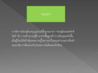 ครูบญช่วย
                                  ุ



การจัดการเรียนรูของครูบญช่วยมีพ้นฐานมาจาก “ทฤษฎีคอนสตรัคติ
                    ้      ุ         ื
วิสต์” คือ การสร้างความรูซง มาจากพื้นฐานทีวาการเรียนรูจะเกิดขึ้น
                             ้ ่ึ            ่
เมือผูเ้ รียนได้สร้างสิงแทนความรูใ้ นความจาในระยะทางานอย่างตืนตัว
   ่                   ่                                     ่
และอาศัยการเชื่อมโยงกับประสบการณ์เดิมของนักเรียน
 