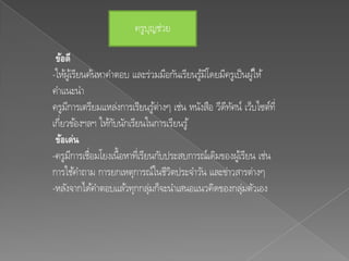 ครูบญช่วย
                            ุ

 ข้อดี
-ให้ผูเ้ รียนค้นหาคาตอบ และร่วมมือกันเรียนรูมโี ดยมีครูเป็ นผูใ้ ห้
                                            ้
คาแนะนา
ครูมการเตรียมแหล่งการเรียนรูต่างๆ เช่น หนังสือ วีดทศน์ เว็บไซต์ท่ี
      ี                           ้                 ี ั
เกี่ยวข้องฯลฯ ให้กบนักเรียนในการเรียนรู ้
                    ั
 ข้อเด่น
-ครูมการเชื่อมโยงเนื้อหาทีเ่ รียนกับประสบการณ์เดิมของผูเ้ รียน เช่น
        ี
การใช้คาถาม การยกเหตุการณ์ในชีวตประจาวัน และข่าวสารต่างๆ
                                     ิ
-หลังจากได้คาตอบแล้วทุกกลุมก็จะนาเสนอแนวคิดของกลุมตัวเอง
                                ่                          ่
 