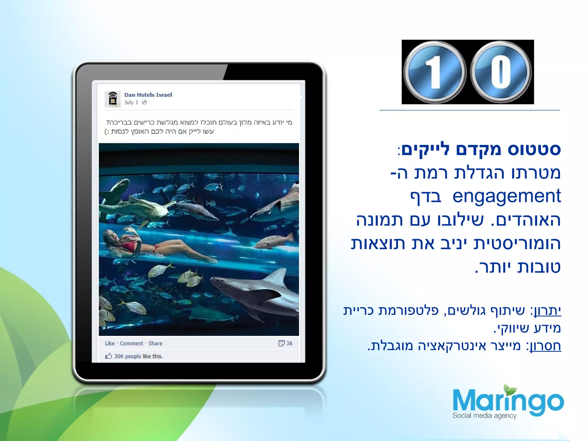 ‫לייקים:‬
             ‫סטטוס מקדם‬
     ‫מטרתו הגדלת רמת ה-‬
        ‫‪ engagement‬בדף‬
 ‫האוהדים. שילובו עם תמונה‬
 ‫הומוריסטית יניב את תוצאות‬
                ‫טובות יותר.‬

‫יתרון: שיתוף גולשים, פלטפורמת כריית‬
                       ‫מידע שיווקי.‬
    ‫חסרון: מייצר אינטרקאציה מוגבלת.‬
 