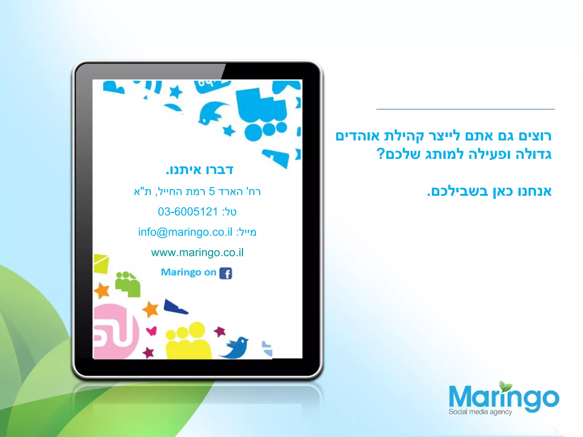 ‫רוצים גם אתם לייצר קהילת אוהדים‬
                                  ‫גדולה ופעילה למותג שלכם?‬
      ‫דברו איתנו.‬
‫רח' הארד 5 רמת החייל, ת"א‬                ‫אנחנו כאן בשבילכם.‬
    ‫טל: 1215006-30‬
‫מייל: ‪info@maringo.co.il‬‬
   ‫‪www.maringo.co.il‬‬
 
