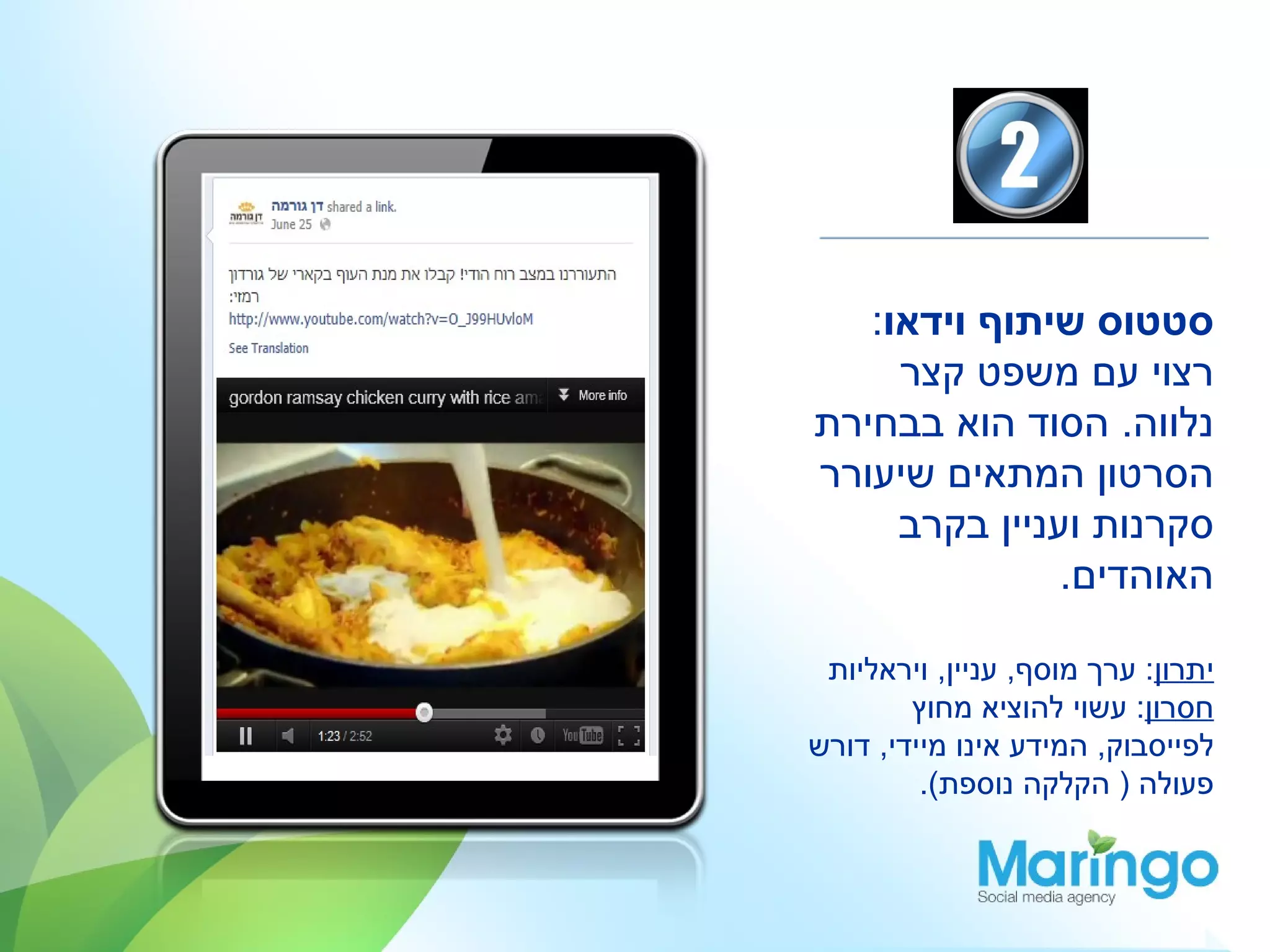 ‫סטטוס שיתוף וידאו:‬
     ‫רצוי עם משפט קצר‬
‫נלווה. הסוד הוא בבחירת‬
‫הסרטון המתאים שיעורר‬
     ‫סקרנות ועניין בקרב‬
               ‫האוהדים.‬

 ‫יתרון: ערך מוסף, עניין, ויראליות‬
        ‫חסרון: עשוי להוציא מחוץ‬
‫לפייסבוק, המידע אינו מיידי, דורש‬
         ‫פעולה ) הקלקה נוספת(.‬
 