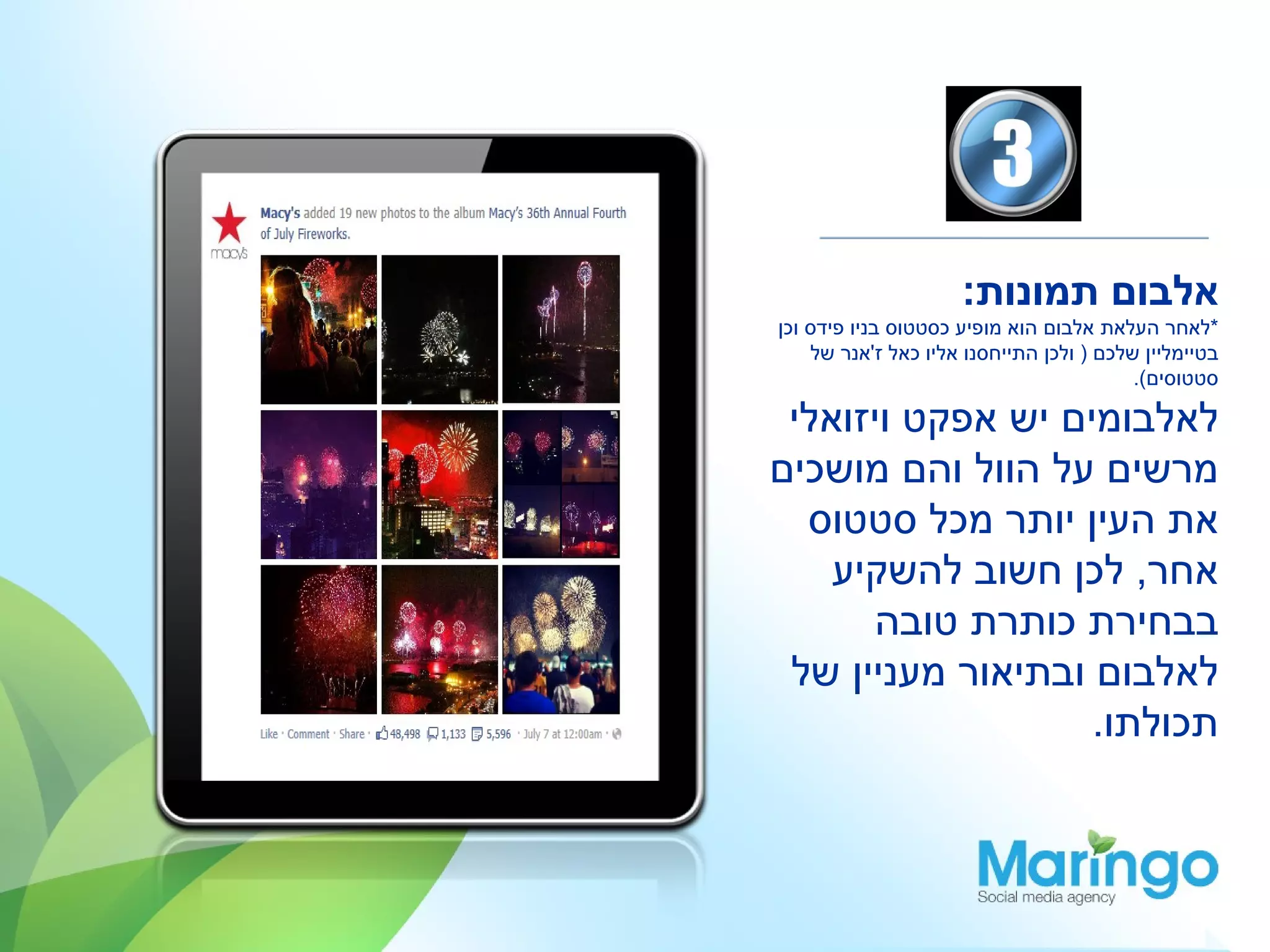 ‫אלבום תמונות:‬
‫*לאחר העלאת אלבום הוא מופיע כסטטוס בניו פידס וכן‬
    ‫בטיימליין שלכם ) ולכן התייחסנו אליו כאל ז'אנר של‬
                                          ‫סטטוסים(.‬

 ‫לאלבומים יש אפקט ויזואלי‬
‫מרשים על הוול והם מושכים‬
  ‫את העין יותר מכל סטטוס‬
    ‫אחר, לכן חשוב להשקיע‬
      ‫בבחירת כותרת טובה‬
 ‫לאלבום ובתיאור מעניין של‬
                   ‫תכולתו.‬
 