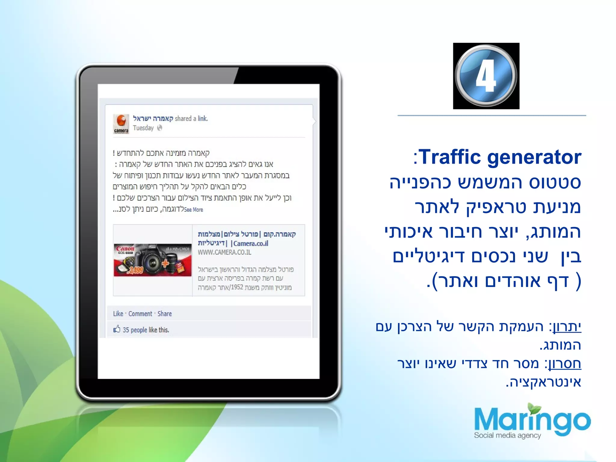‫‪:Traffic generator‬‬
  ‫סטטוס המשמש כהפנייה‬
     ‫מניעת טראפיק לאתר‬
 ‫המותג, יוצר חיבור איכותי‬
  ‫בין שני נכסים דיגיטליים‬
       ‫) דף אוהדים ואתר(.‬

‫יתרון: העמקת הקשר של הצרכן עם‬
                          ‫המותג.‬
   ‫חסרון: מסר חד צדדי שאינו יוצר‬
                     ‫אינטראקציה.‬
 