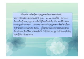 วิธีการจัดการเรี ยนรู้ของครูบญช่วยมีความสอดคล้ องกับ
                                          ุ
พระราชบัญญัติการศึกษาแห่งชาติ พ. ศ. ๒๕๔๒ มากทีสุด เพราะการ
จัดการเรี ยนรู้ของครูบญช่วยจะเน้ นทีผู้เรี ยนเป็ นสําคัญ คือ จากวิธีการสอน
                         ุ
ของครูบญช่วยจะพบว่า ในการสอนแต่ละครังครูบญช่วยจะเชือมโยงเนือหา
           ุ                                             ุ
ให้ เข้ าประสบการณ์เดิมของผู้เรี ยน เพือให้ ผ้ เู รี ยนเกิดการเรี ยนรู้และเข้ าใจ
เนือหาในการเรี ยนได้ อย่างชัดเจนลึกซึง ซึงถือได้ วาครูบญช่วยให้ ความสําคัญ
                                                       ่    ุ
กับตัวผู้เรี ยนเป็ นอย่างมาก
 
