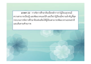 มาตรา 22 การจัดการศึกษาต้ องยึดหลักการว่าผู้เรี ยนทุกคนมี
ความสามารถเรี ยนรู้ และพัฒนาตนเองได้ และถือว่าผู้เรี ยนมีความสําคัญทีสุด
กระบวนการจัดการศึกษาต้ องส่งเสริ มให้ ผ้ เู รี ยนสามารถพัฒนาตามธรรมชาติ
และเต็มตามศักยภาพ
 