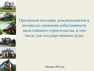 Программа поставка домокомплектов в
 интересах снижения себестоимости
 малоэтажного строительства, в том
  числе для государственных нужд




             Москва, 2012 год
 