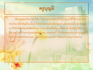 ครูบุญมี
      เป็ นครู สอนวิชาภาษาไทย ในการสอนแต่ละชัวโมง ครู จะใช้วธีการบรรยาย
                                                 ่                ิ
ส่ วนไหนที่สาคัญก็จะเน้นยํ้าให้นกเรี ยนจดบันทึกและท่องซํ้าหลายครั้ง ทุกวันครู
               ํ                ั
จะให้นกเรี ยนท่องคําศัพท์วนละ 5 คน พร้อมทั้งคัดลายมือมาส่ ง สื่ อที่ครู ใช้ประจํา
        ั                  ั
คือ บทเรี ยนโปรแกรมและชุดการสอน นอกจากนี้ เมื่อเรี ยนจบแต่ละบท ครู บุญมีก็
จะทําการสอบเก็บคะแนน ถ้านักเรี ยนสอบตกก็จะให้สอบใหม่จนกว่าจะผ่าน
เกณฑ์.
 