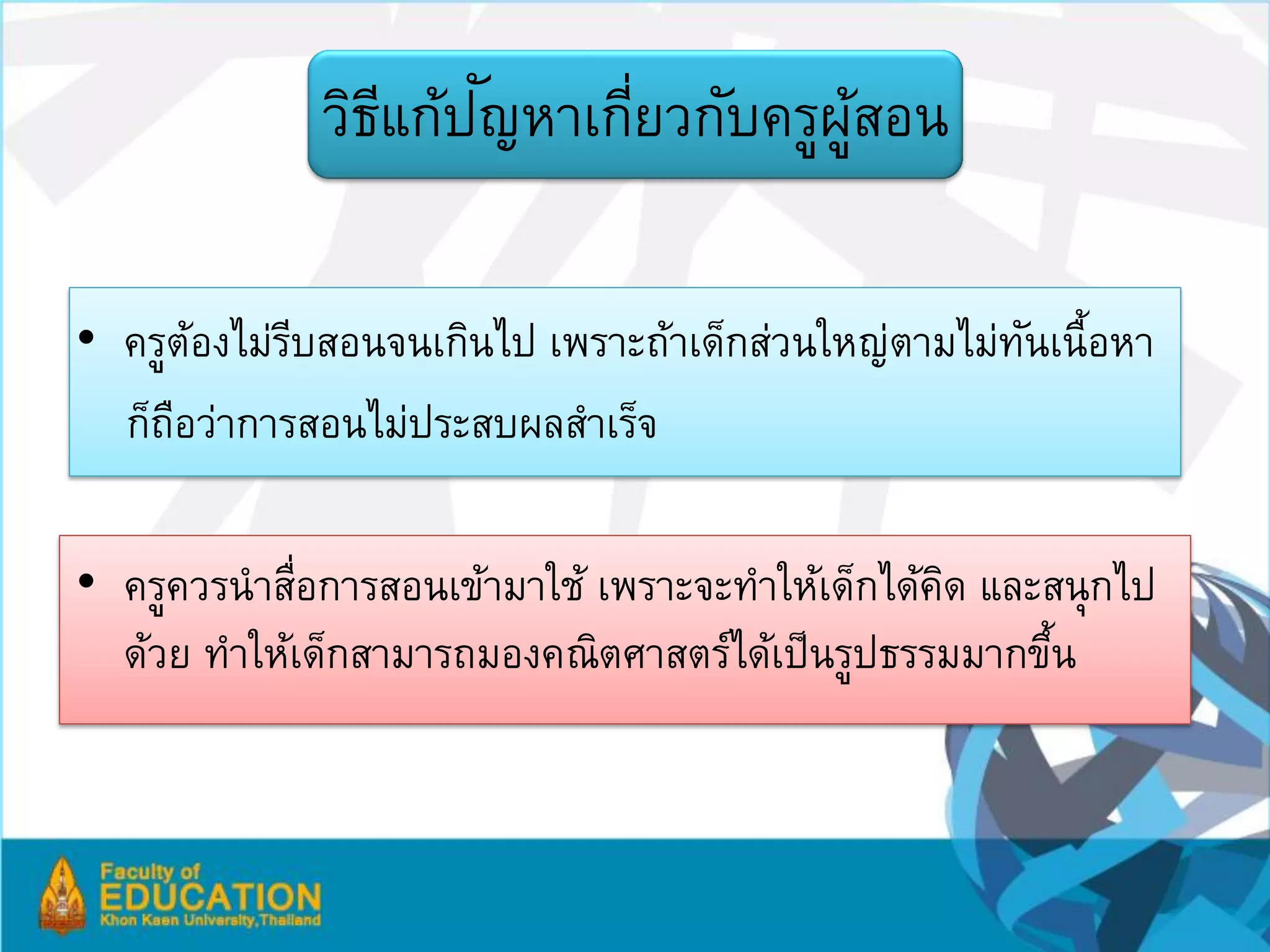 ี ั
             วิธแก้ปญหาเกียวกับครูผสอน
                          ่        ู้

• ครูตองไม่รบสอนจนเกินไป เพราะถ้าเด็กส่วนใหญ่ตามไม่ทนเนื้อหา
       ้    ี                                       ั
  ก็ถอว่าการสอนไม่ประสบผลสาเร็จ
     ื

• ครูควรนาสือการสอนเข้ามาใช้ เพราะจะทาให้เด็กได้คด และสนุกไป
            ่                                    ิ
  ด้วย ทาให้เด็กสามารถมองคณิตศาสตร์ได้เป็ นรูปธรรมมากขึน
                                                       ้
 