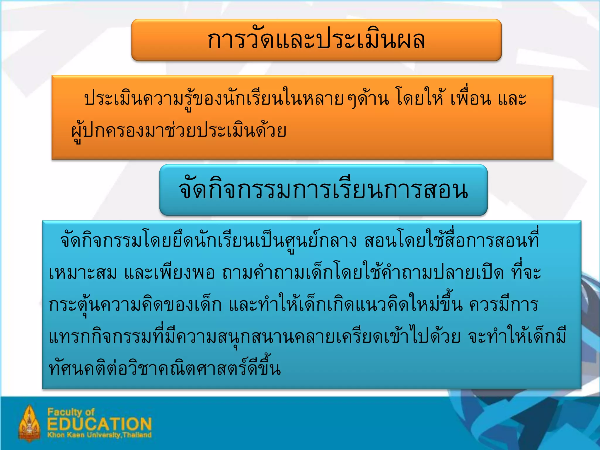 การวัดและประเมินผล
      ประเมินความรูของนักเรียนในหลายๆด้าน โดยให้ เพือน และ
                   ้                               ่
  ผูปกครองมาช่วยประเมินด้วย
    ้

               จัดกิจกรรมการเรียนการสอน
 จัดกิจกรรมโดยยึดนักเรียนเป็ นศูนย์กลาง สอนโดยใช้สอการสอนที่
                                                     ่ื
เหมาะสม และเพียงพอ ถามคาถามเด็กโดยใช้คาถามปลายเปิด ทีจะ  ่
กระตุนความคิดของเด็ก และทาให้เด็กเกิดแนวคิดใหม่ขน ควรมีการ
     ้                                            ้ึ
แทรกกิจกรรมทีมความสนุกสนานคลายเครียดเข้าไปด้วย จะทาให้เด็กมี
               ่ ี
ทัศนคติต่อวิชาคณิตศาสตร์ดขน
                          ี ้ึ
 