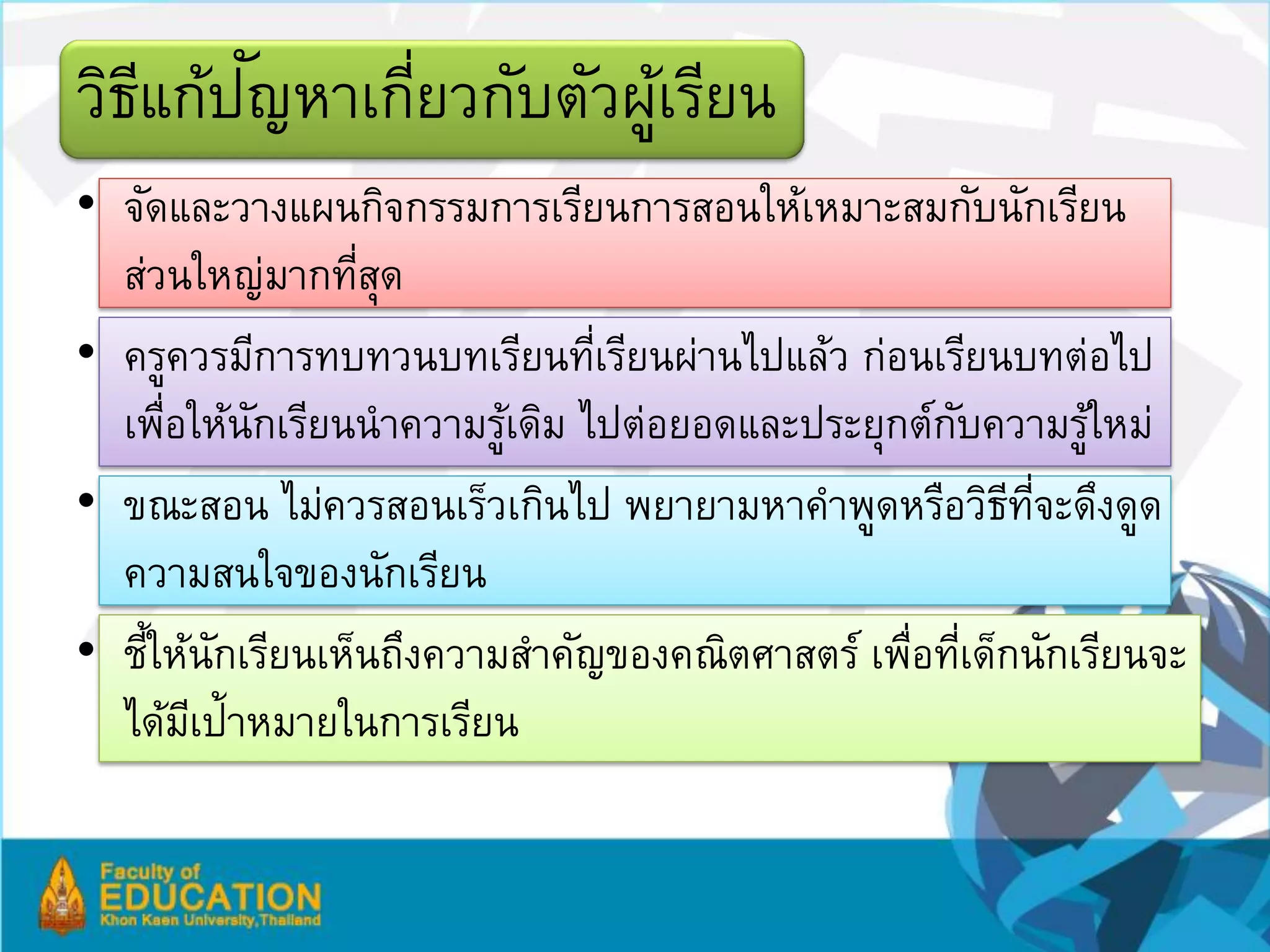 ี ั
วิธแก้ปญหาเกียวกับตัวผูเรียน
             ่         ้
• จัดและวางแผนกิจกรรมการเรียนการสอนให้เหมาะสมกับนักเรียน
  ส่วนใหญ่มากทีสดุ่
• ครูควรมีการทบทวนบทเรียนทีเรียนผ่านไปแล้ว ก่อนเรียนบทต่อไป
                              ่
  เพือให้นกเรียนนาความรูเดิม ไปต่อยอดและประยุกต์กบความรูใหม่
     ่      ั             ้                      ั         ้
• ขณะสอน ไม่ควรสอนเร็วเกินไป พยายามหาคาพูดหรือวิธทจะดึงดูด
                                                      ี ่ี
  ความสนใจของนักเรียน
• ชีให้นกเรียนเห็นถึงความสาคัญของคณิตศาสตร์ เพือทีเด็กนักเรียนจะ
    ้ ั                                       ่ ่
  ได้มเี ป้าหมายในการเรียน
 