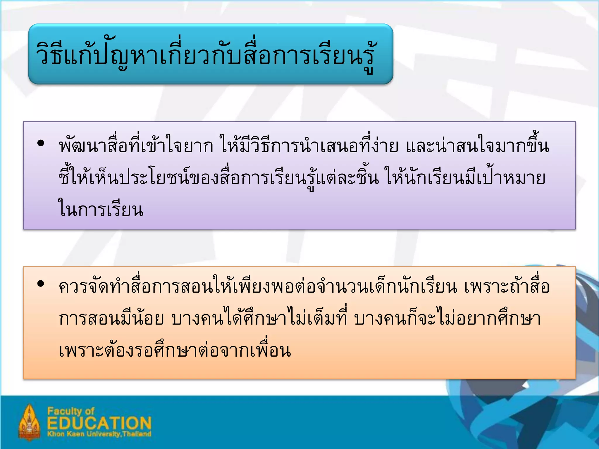 ี ั
วิธแก้ปญหาเกียวกับสือการเรียนรู้
             ่     ่

• พัฒนาสือทีเข้าใจยาก ให้มวธการนาเสนอทีงาย และน่าสนใจมากขึน
           ่ ่            ีิี               ่่                 ้
  ชีให้เห็นประโยชน์ของสือการเรียนรูแต่ละชิน ให้นกเรียนมีเป้าหมาย
    ้                  ่           ้      ้     ั
  ในการเรียน

• ควรจัดทาสือการสอนให้เพียงพอต่อจานวนเด็กนักเรียน เพราะถ้าสือ
            ่                                              ่
  การสอนมีน้อย บางคนได้ศกษาไม่เต็มที่ บางคนก็จะไม่อยากศึกษา
                         ึ
  เพราะต้องรอศึกษาต่อจากเพือน
                           ่
 