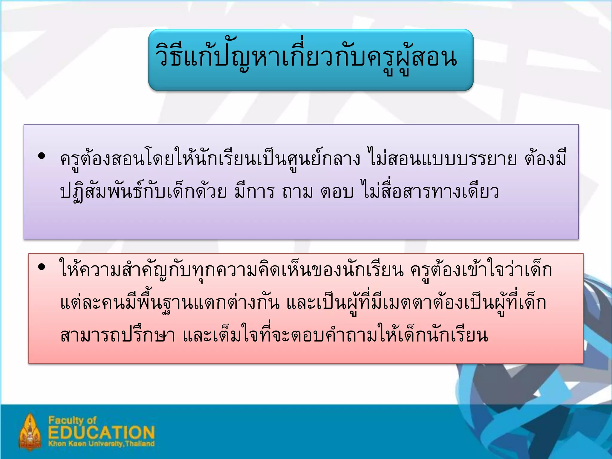 ี ั
              วิธแก้ปญหาเกียวกับครูผสอน
                           ่        ู้

• ครูตองสอนโดยให้นกเรียนเป็ นศูนย์กลาง ไม่สอนแบบบรรยาย ต้องมี
      ้            ั
  ปฏิสมพันธ์กบเด็กด้วย มีการ ถาม ตอบ ไม่สอสารทางเดียว
        ั    ั                            ่ื

• ให้ความสาคัญกับทุกความคิดเห็นของนักเรียน ครูตองเข้าใจว่าเด็ก
                                               ้
  แต่ละคนมีพนฐานแตกต่างกัน และเป็ นผูทมเี มตตาต้องเป็ นผูทเี่ ด็ก
            ้ื                       ้ ่ี                ้
  สามารถปรึกษา และเต็มใจทีจะตอบคาถามให้เด็กนักเรียน
                          ่
 