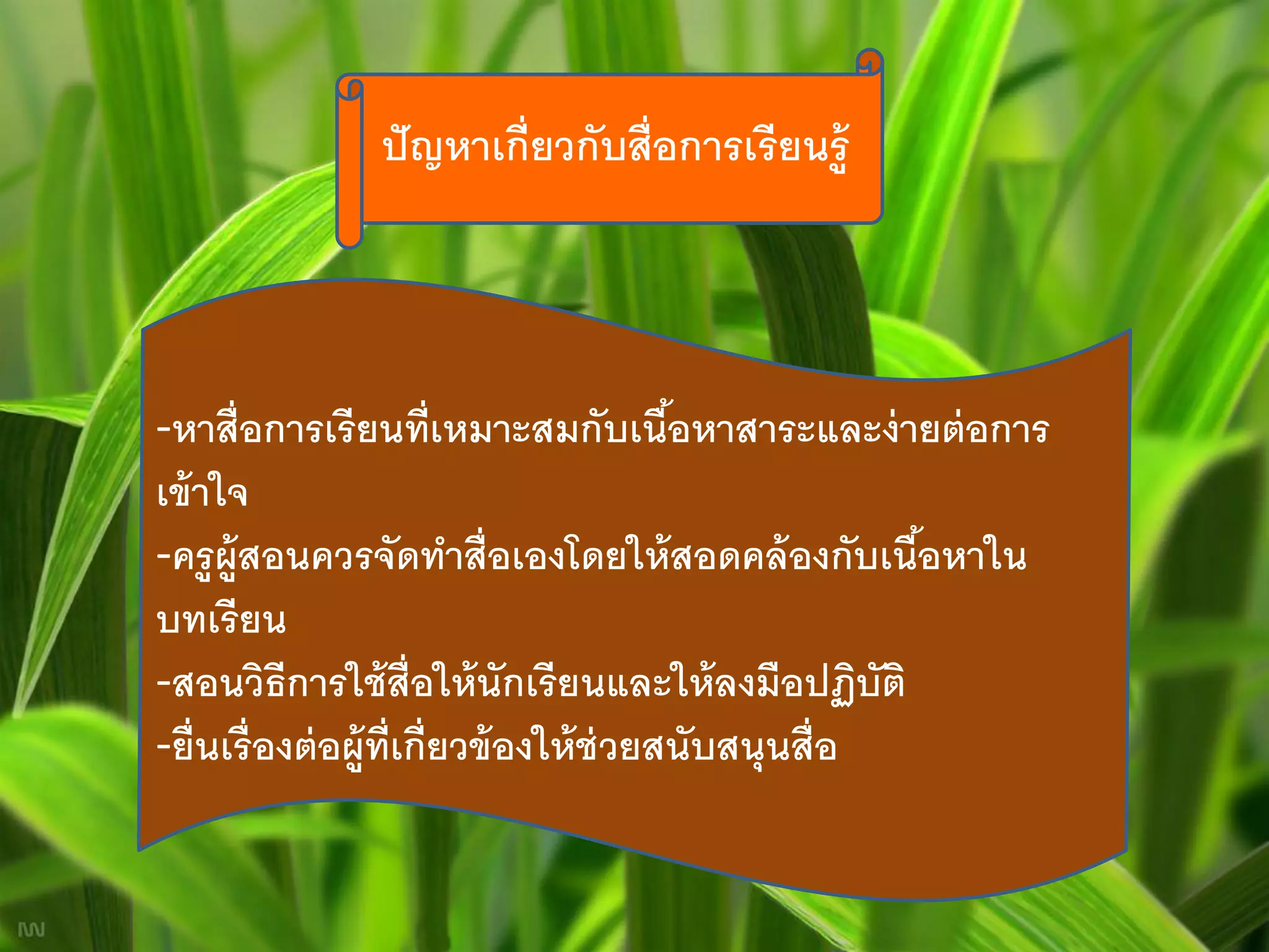 ปั ญหาเกี่ยวกับสื่อการเรี ยนรู้




-หาสื่ อการเรี ยนที่เหมาะสมกับเนือหาสาระและง่ ายต่ อการ
                                           ้
เข้ าใจ
-ครู ผ้ ูสอนควรจัดทาสื่อเองโดยให้ สอดคล้ องกับเนือหาใน ้
บทเรี ยน
-สอนวิธีการใช้ ส่ ือให้ นักเรี ยนและให้ ลงมือปฏิบัติ
-ยื่ นเรื่ องต่ อผู้ท่ เกี่ยวข้ องให้ ช่วยสนับสนุนสื่อ
                       ี
 