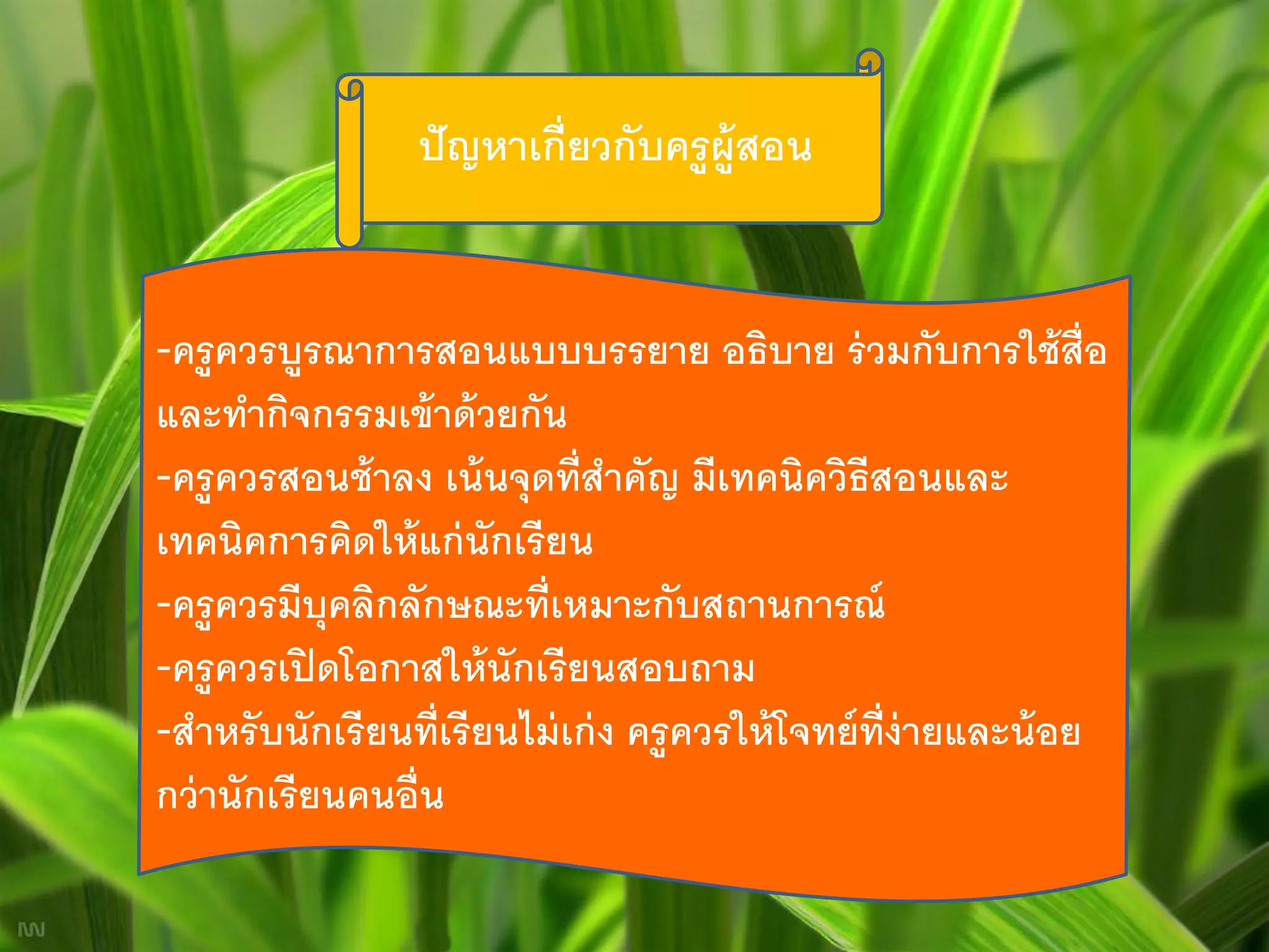 ปั ญหาเกี่ยวกับครู ผ้ ูสอน


-ครู ควรบูรณาการสอนแบบบรรยาย อธิบาย ร่ วมกับการใช้ ส่ ือ
และทากิจกรรมเข้ าด้ วยกัน
-ครู ควรสอนช้ าลง เน้ นจุดที่สาคัญ มีเทคนิควิธีสอนและ
เทคนิคการคิดให้ แก่ นักเรี ยน
-ครู ควรมีบุคลิกลักษณะที่เหมาะกับสถานการณ์
-ครู ควรเปิ ดโอกาสให้ นักเรี ยนสอบถาม
-สาหรั บนักเรี ยนที่เรี ยนไม่ เก่ ง ครู ควรให้ โจทย์ ท่ ง่ายและน้ อย
                                                        ี
กว่ านักเรี ยนคนอื่น
 