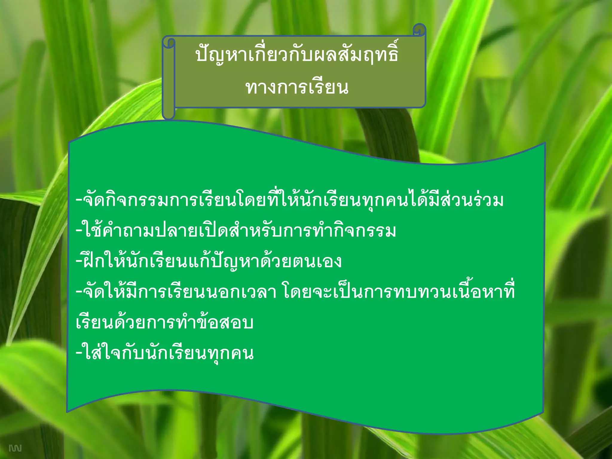 ปั ญหาเกี่ยวกับผลสัมฤทธิ์
                      ทางการเรียน



-จัดกิจกรรมการเรี ยนโดยที่ให้ นักเรี ยนทุกคนได้ มีส่วนร่ วม
-ใช้ คาถามปลายเปิ ดสาหรั บการทากิจกรรม
-ฝึ กให้ นักเรี ยนแก้ ปัญหาด้ วยตนเอง
-จัดให้ มีการเรี ยนนอกเวลา โดยจะเป็ นการทบทวนเนือหาที่้
เรี ยนด้ วยการทาข้ อสอบ
-ใส่ ใจกับนักเรี ยนทุกคน
 
