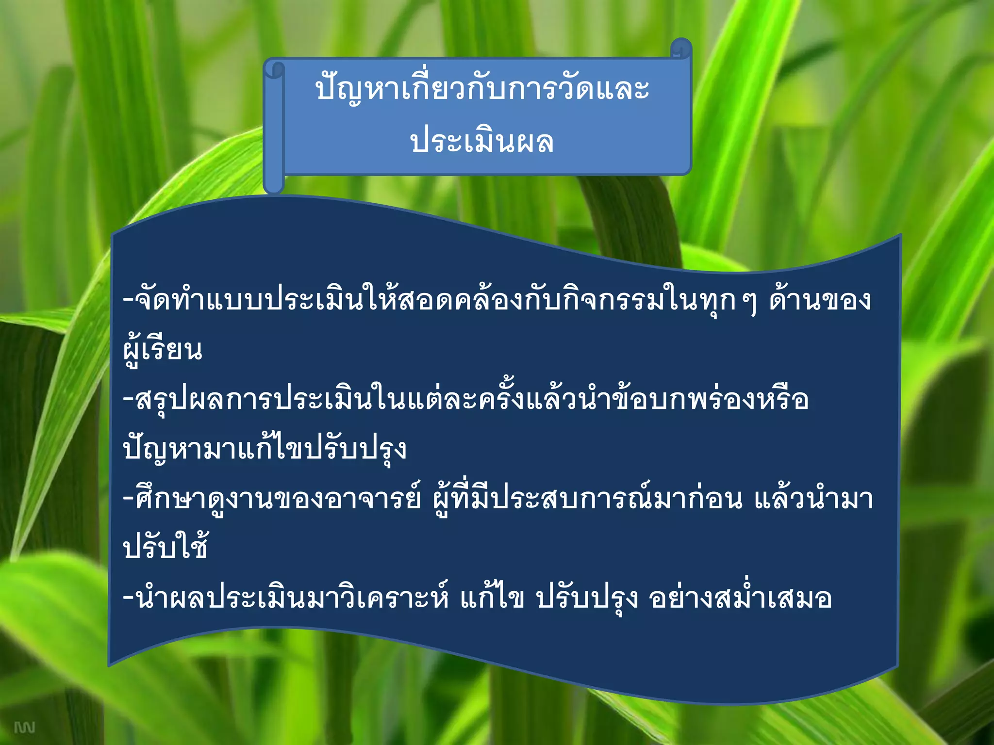 ปั ญหาเกี่ยวกับการวัดและ
                      ประเมินผล


-จัดทาแบบประเมินให้ สอดคล้ องกับกิจกรรมในทุกๆ ด้ านของ
ผู้เรี ยน
-สรุ ปผลการประเมินในแต่ ละครั งแล้ วนาข้ อบกพร่ องหรื อ
                                ้
ปั ญหามาแก้ ไขปรั บปรุ ง
-ศึกษาดูงานของอาจารย์ ผู้ท่ ีมีประสบการณ์ มาก่ อน แล้ วนามา
ปรั บใช้
-นาผลประเมินมาวิเคราะห์ แก้ ไข ปรั บปรุ ง อย่ างสม่ าเสมอ
 