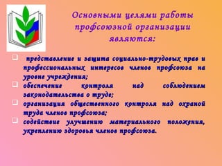 Основными целями работы
               профсоюзной организации
                      являются:
 представление и защита социально-трудовых прав и
  профессиональных интересов членов профсоюза на
  уровне учреждения;
 обеспечение     контроля      над     соблюдением
  законодательства о труде;
 организация общественного контроля над охраной
  труда членов профсоюза;
 содействие улучшению материального положения,
  укреплению здоровья членов профсоюза.
 