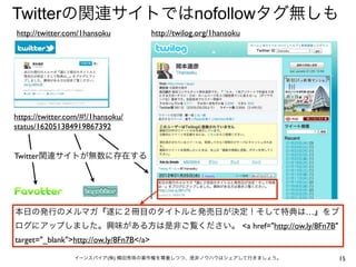 Twitterの関連サイトではnofollowタグ無しも
http://twitter.com/1hansoku              http://twilog.org/1hansoku




https://twitter.com/#!/1hansoku/
status/162051384919867392


Twitter関連サイトが無数に存在する




本日の発行のメルマガ『遂に２冊目のタイトルと発売日が決定！そして特典は…』をブ
ログにアップしました。興味がある方は是非ご覧ください。 <a href="http://ow.ly/8Fn7B"
target="_blank">http://ow.ly/8Fn7B</a>

                 イーンスパイア(株) 横田秀珠の著作権を尊重しつつ、是非ノウハウはシェアして行きましょう。        15
 