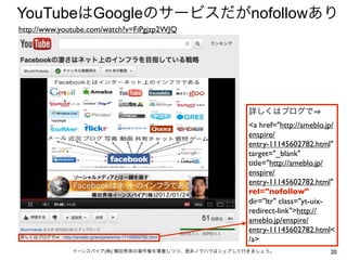 YouTubeはGoogleのサービスだがnofollowあり
http://www.youtube.com/watch?v=FiPgjzp2WJQ




                                                     詳しくはブログで  
                                                     <a href="http://ameblo.jp/
                                                     enspire/
                                                     entry-11145602782.html"
                                                     target="_blank"
                                                     title="http://ameblo.jp/
                                                     enspire/
                                                     entry-11145602782.html"
                                                     rel="nofollow"
                                                     dir="ltr" class="yt-uix-
                                                     redirect-link">http://
                                                     ameblo.jp/enspire/
                                                     entry-11145602782.html<
                                                     /a>
              イーンスパイア(株) 横田秀珠の著作権を尊重しつつ、是非ノウハウはシェアして行きましょう。                  20
 