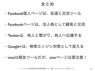 まとめ

・Facebook個人ページは、友達と交流ツール

・Facebookページは、法人格として顧客と交流

・Twitterは、他人と繋がり、他人へ伝播する

・Google+は、検索エンジン対策として捉える

・mixiは親友ツールだが、mixiページは要注意！

    イーンスパイア(株) 横田秀珠の著作権を尊重しつつ、是非ノウハウはシェアして行きましょう。   21
 