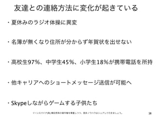 友達との連絡方法に変化が起きている
・夏休みのラジオ体操に異変


・名簿が無くなり住所が分からず年賀状を出せない


・高校生97％、中学生45％、小学生18％が携帯電話を所持


・他キャリアへのショートメッセージ送信が可能へ


・Skypeしながらゲームする子供たち
     イーンスパイア(株) 横田秀珠の著作権を尊重しつつ、是非ノウハウはシェアして行きましょう。   28
 