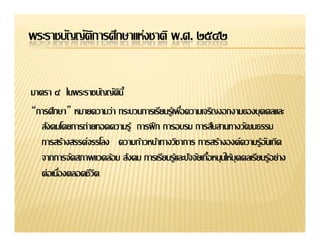 พระราชบัญญัตการศึกษาแห่งชาติ พ.ศ. ๒๕๔๒
            ิ


มาตรา ๔
“การศึกษา”
   สังคมโดยการถ่ายทอดความรู้ การฝึ ก การอบรม การสืบสานทางวัฒนธรรม
   การสร้างสรรค์จรรโลง ความก้าวหน้าทางวิชาการ การสร้างองค์ความรู้อนเกิด
                                                                  ั
 
