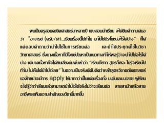 ผมเป็ นครูสอนคณิตศาสตร์มาหลายปี ขณะสอนนักเรียน จะได้ยนคําถามเสมอิ
ว่า "อาจารย์ (ครับ/ค่ะ)...                         เอาไปใช้ประโยชน์อะไรได้บาง" ก็ได้
                                                                           ้
                                                        และนํา ไปประยุ ก ต์ ใ ช้ ใ นวิช า
วิทยาศาสตร์
                                              "เรียนก็ยาก สูตรก็เยอะ ไม่รู้จะเรียนไป
ทําไม ไม่เห็นได้นาไปใช้เลย" ในความเป็ นจริงดิฉนคิดว่าหลักสู ตรวิชาคณิตศาสตร์
                   ํ                             ั
ของไทยน่าจะมีการ apply                                       ม.ต้นและม.ปลาย ผู เ้ รียน
จะได้รู้ว่าถ้าเรียนแล้วสามารถนําไปใช้ได้จริงไม่ว่าจะเรียนต่ อ สายสามัญหรือสาย
 