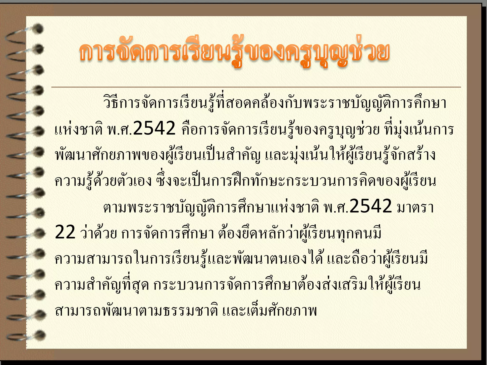 วิธีการจัดการเรี ยนรู ้ที่สอดคล้องกับพระราชบัญญัติการคึกษา
แห่งชาติ พ.ศ.2542 คือการจัดการเรี ยนรู ้ของครู บุญช่วย ที่มุ่งเน้นการ
พัฒนาศักยภาพของผูเ้ รี ยนเป็ นสาคัญ และมุ่งเน้นให้ผเู ้ รี ยนรู ้จกสร้าง
                                                                  ั
ความรู้ดวยตัวเอง ซึ่งจะเป็ นการฝึ กทักษะกระบวนการคิดของผูเ้ รี ยน
        ้
          ตามพระราชบัญญัติการศึกษาแห่งชาติ พ.ศ.2542 มาตรา
22 ว่าด้วย การจัดการศึกษา ต้องยึดหลักว่าผูเ้ รี ยนทุกคนมี
ความสามารถในการเรี ยนรู ้และพัฒนาตนเองได้ และถือว่าผูเ้ รี ยนมี
ความสาคัญที่สุด กระบวนการจัดการศึกษาต้องส่ งเสริ มให้ผเู ้ รี ยน
สามารถพัฒนาตามธรรมชาติ และเต็มศักยภาพ
 
