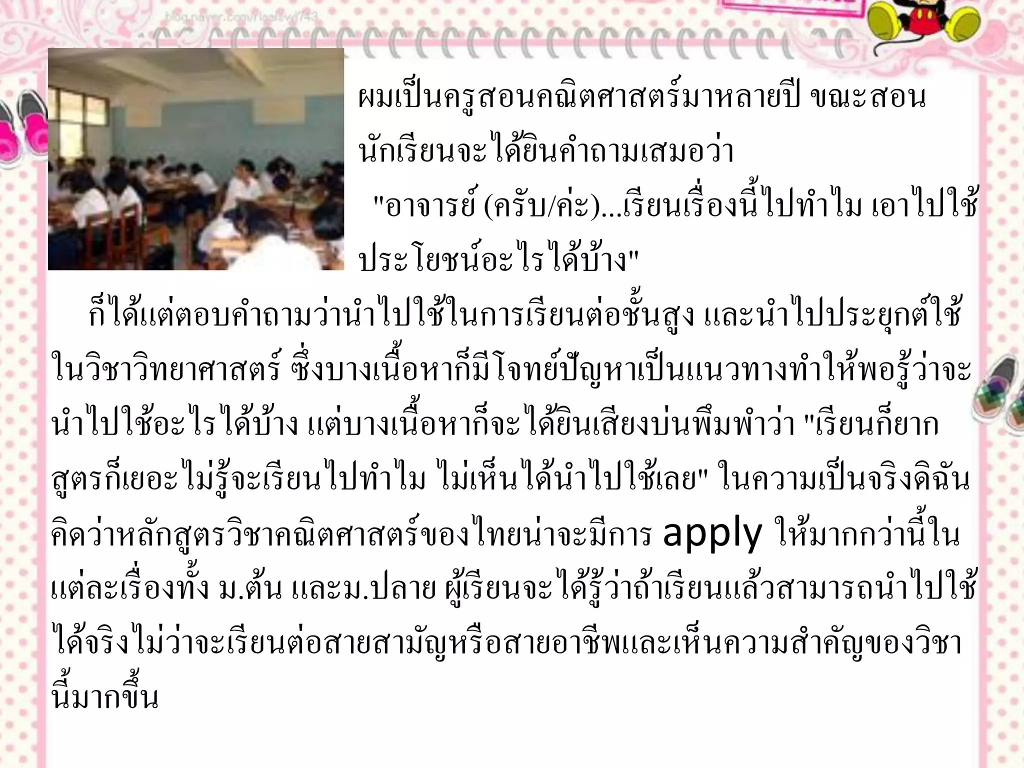 ผมเป็ นครู สอนคณิ ตศาสตร์มาหลายปี ขณะสอน
                           นักเรี ยนจะได้ยนคาถามเสมอว่า
                                            ิ
                            "อาจารย์ (ครับ/ค่ะ)...เรี ยนเรื่ องนี้ไปทาไม เอาไปใช้
                           ประโยชน์อะไรได้บาง"   ้
    ก็ได้แต่ตอบคาถามว่านาไปใช้ในการเรี ยนต่อชั้นสู ง และนาไปประยุกต์ใช้
ในวิชาวิทยาศาสตร์ ซึ่ งบางเนื้อหาก็มีโจทย์ปัญหาเป็ นแนวทางทาให้พอรู ้วาจะ    ่
นาไปใช้อะไรได้บาง แต่บางเนื้อหาก็จะได้ยนเสี ยงบ่นพึมพาว่า "เรี ยนก็ยาก
                      ้                       ิ
สู ตรก็เยอะไม่รู้จะเรี ยนไปทาไม ไม่เห็นได้นาไปใช้เลย" ในความเป็ นจริ งดิฉน     ั
คิดว่าหลักสู ตรวิชาคณิ ตศาสตร์ ของไทยน่าจะมีการ apply ให้มากกว่านี้ใน
                                                    ่
แต่ละเรื่ องทั้ง ม.ต้น และม.ปลาย ผูเ้ รี ยนจะได้รู้วาถ้าเรี ยนแล้วสามารถนาไปใช้
            ่
ได้จริ งไม่วาจะเรี ยนต่อสายสามัญหรื อสายอาชีพและเห็นความสาคัญของวิชา
นี้มากขึ้น
 