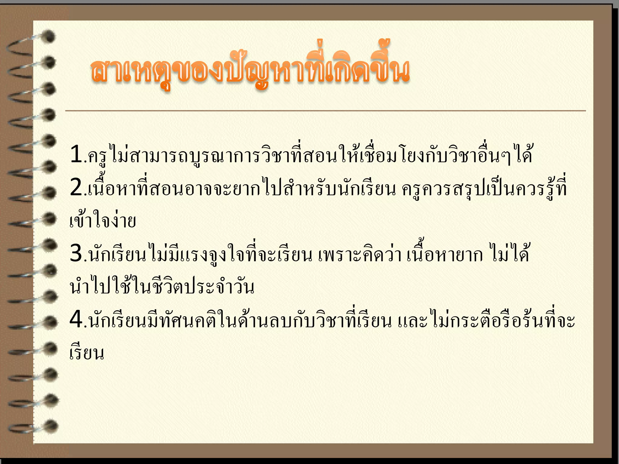 1.ครู ไม่สามารถบูรณาการวิชาที่สอนให้เชื่อมโยงกับวิชาอื่นๆได้
2.เนื้ อหาที่สอนอาจจะยากไปสาหรับนักเรี ยน ครู ควรสรุ ปเป็ นควรรู ้ที่
เข้าใจง่าย
3.นักเรี ยนไม่มีแรงจูงใจที่จะเรี ยน เพราะคิดว่า เนื้ อหายาก ไม่ได้
นาไปใช้ในชีวตประจาวัน
                 ิ
4.นักเรี ยนมีทศนคติในด้านลบกับวิชาที่เรี ยน และไม่กระตือรื อร้นที่จะ
               ั
เรี ยน
 