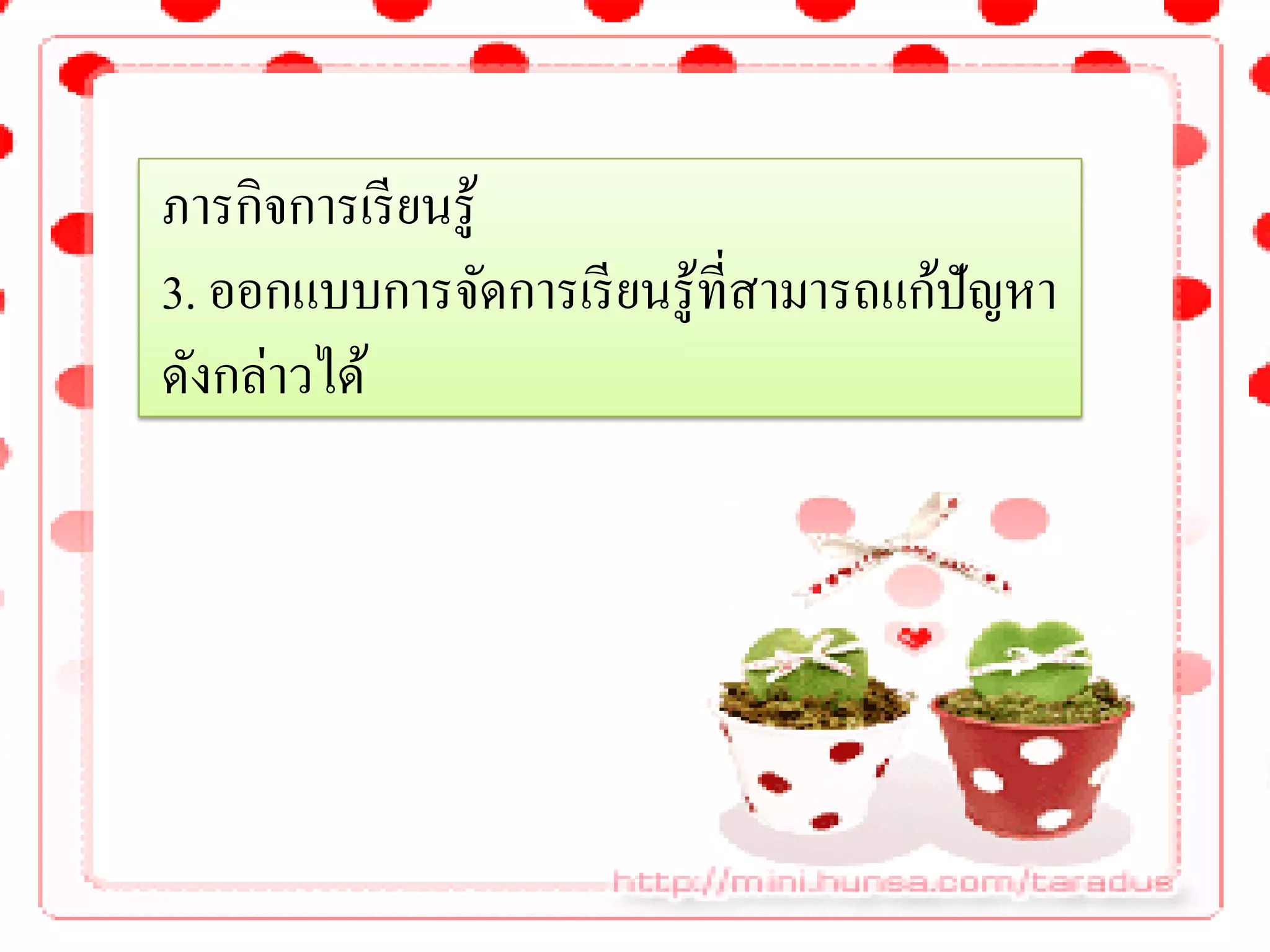 ภารกิจการเรี ยนรู้
3. ออกแบบการจัดการเรี ยนรู้ที่สามารถแก้ปัญหา
ดังกล่าวได้
 