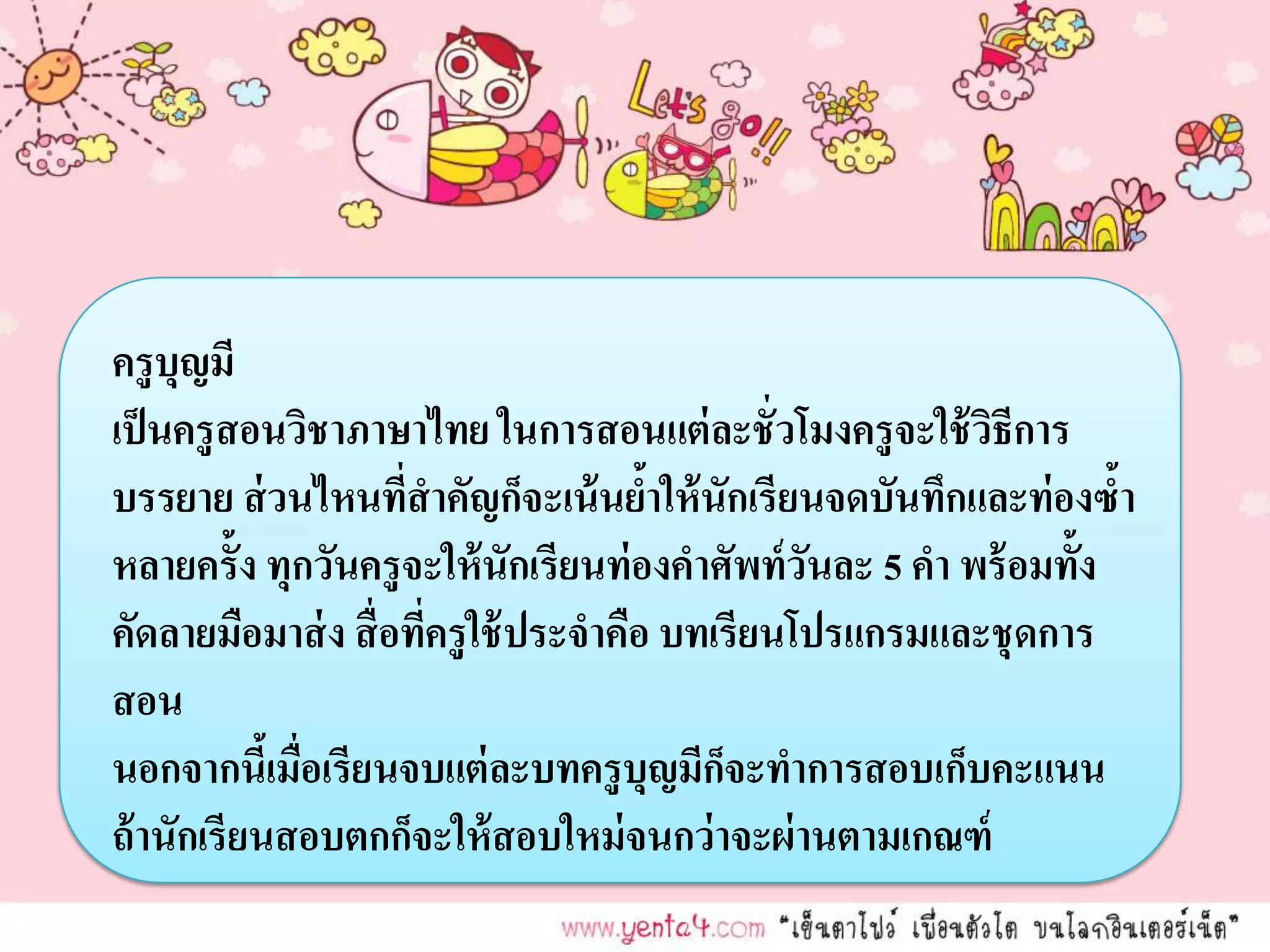 ครู บุญมี
เป็ นครู สอนวิชาภาษาไทย ในการสอนแต่ ละชั่ วโมงครู จะใช้ วธีการ
                                                           ิ
บรรยาย ส่ วนไหนที่สาคัญก็จะเน้ นยาให้ นักเรียนจดบันทึกและท่องซ้า
                                       ้
หลายครั้ง ทุกวันครู จะให้ นักเรียนท่ องคาศัพท์ วันละ 5 คา พร้ อมทั้ง
คัดลายมือมาส่ ง สื่ อทีครู ใช้ ประจาคือ บทเรียนโปรแกรมและชุ ดการ
                       ่
สอน
นอกจากนีเ้ มื่อเรียนจบแต่ ละบทครู บุญมีกจะทาการสอบเก็บคะแนน
                                           ็
ถ้ านักเรียนสอบตกก็จะให้ สอบใหม่ จนกว่าจะผ่านตามเกณฑ์
 