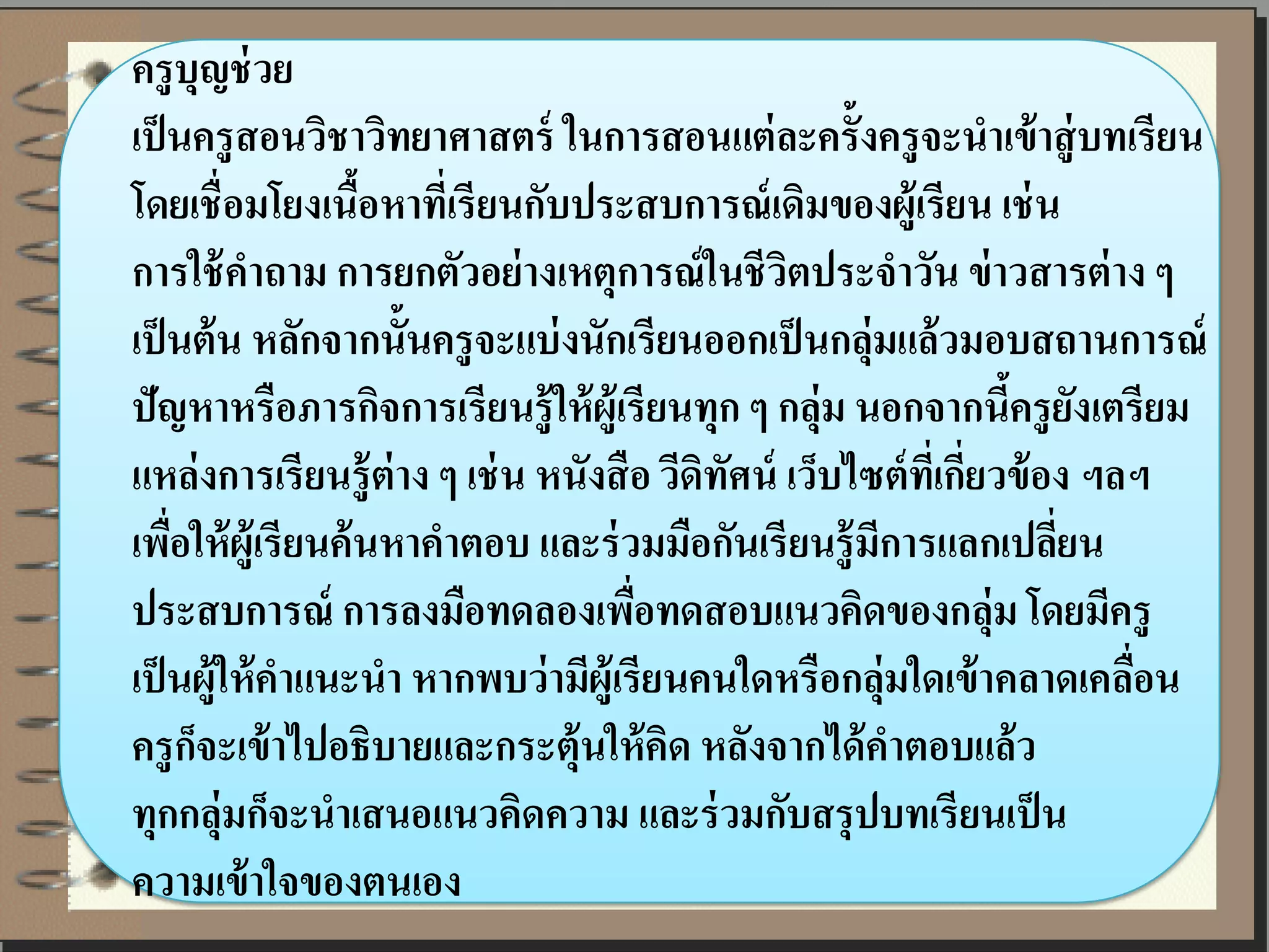 ครู บุญช่ วย
เป็ นครู สอนวิชาวิทยาศาสตร์ ในการสอนแต่ ละครั้งครู จะนาเข้ าสู่ บทเรียน
โดยเชื่ อมโยงเนือหาที่เรี ยนกับประสบการณ์ เดิมของผู้เรียน เช่ น
                     ้
การใช้ คาถาม การยกตัวอย่ างเหตุการณ์ ในชี วตประจาวัน ข่ าวสารต่ าง ๆ
                                                   ิ
เป็ นต้ น หลักจากนั้นครู จะแบ่ งนักเรียนออกเป็ นกลุ่มแล้ วมอบสถานการณ์
ปัญหาหรือภารกิจการเรียนรู้ ให้ ผ้ ูเรี ยนทุก ๆ กลุ่ม นอกจากนีครู ยงเตรียม
                                                                      ้ ั
แหล่ งการเรี ยนรู้ ต่าง ๆ เช่ น หนังสื อ วีดิทัศน์ เว็บไซต์ ทเี่ กี่ยวข้ อง ฯลฯ
เพือให้ ผ้ ูเรี ยนค้ นหาคาตอบ และร่ วมมือกันเรี ยนรู้ มีการแลกเปลียน
    ่                                                                     ่
ประสบการณ์ การลงมือทดลองเพือทดสอบแนวคิดของกลุ่ม โดยมีครู
                                       ่
เป็ นผู้ให้ คาแนะนา หากพบว่ ามีผ้ ูเรียนคนใดหรือกลุ่มใดเข้ าคลาดเคลือน        ่
ครู กจะเข้ าไปอธิบายและกระตุ้นให้ คด หลังจากได้ คาตอบแล้ ว
      ็                                  ิ
ทุกกลุ่มก็จะนาเสนอแนวคิดความ และร่ วมกับสรุ ปบทเรี ยนเป็ น
ความเข้ าใจของตนเอง
 