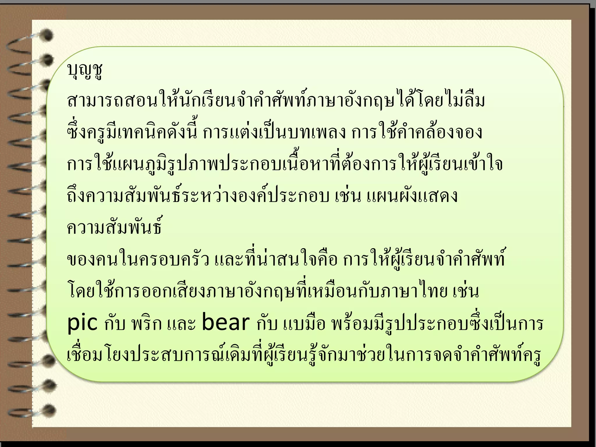 บุญชู
สามารถสอนให้นกเรี ยนจาคาศัพท์ภาษาอังกฤษได้โดยไม่ลืม
                    ั
ซึ่ งครู มีเทคนิคดังนี้ การแต่งเป็ นบทเพลง การใช้คาคล้องจอง
การใช้แผนภูมิรูปภาพประกอบเนื้ อหาที่ตองการให้ผเู ้ รี ยนเข้าใจ
                                             ้
ถึงความสัมพันธ์ระหว่างองค์ประกอบ เช่น แผนผังแสดง
ความสัมพันธ์
ของคนในครอบครัว และที่น่าสนใจคือ การให้ผเู ้ รี ยนจาคาศัพท์
โดยใช้การออกเสี ยงภาษาอังกฤษที่เหมือนกับภาษาไทย เช่น
pic กับ พริ ก และ bear กับ แบมือ พร้อมมีรูปประกอบซึ่ งเป็ นการ
เชื่อมโยงประสบการณ์เดิมที่ผเู ้ รี ยนรู ้จกมาช่วยในการจดจาคาศัพท์ครู
                                          ั
 