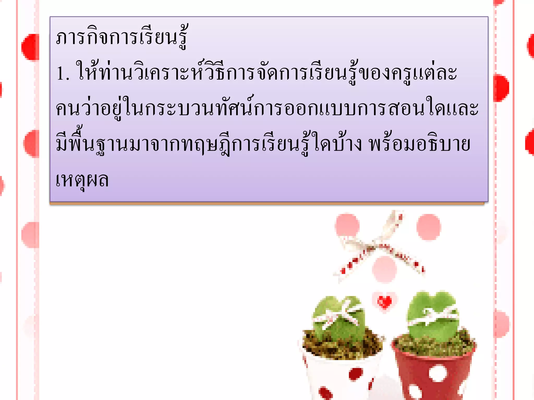 ภารกิจการเรี ยนรู้
1. ให้ท่านวิเคราะห์วิธีการจัดการเรี ยนรู้ของครู แต่ละ
         ่
คนว่าอยูในกระบวนทัศน์การออกแบบการสอนใดและ
มีพ้ืนฐานมาจากทฤษฎีการเรี ยนรู้ใดบ้าง พร้อมอธิบาย
เหตุผล
 