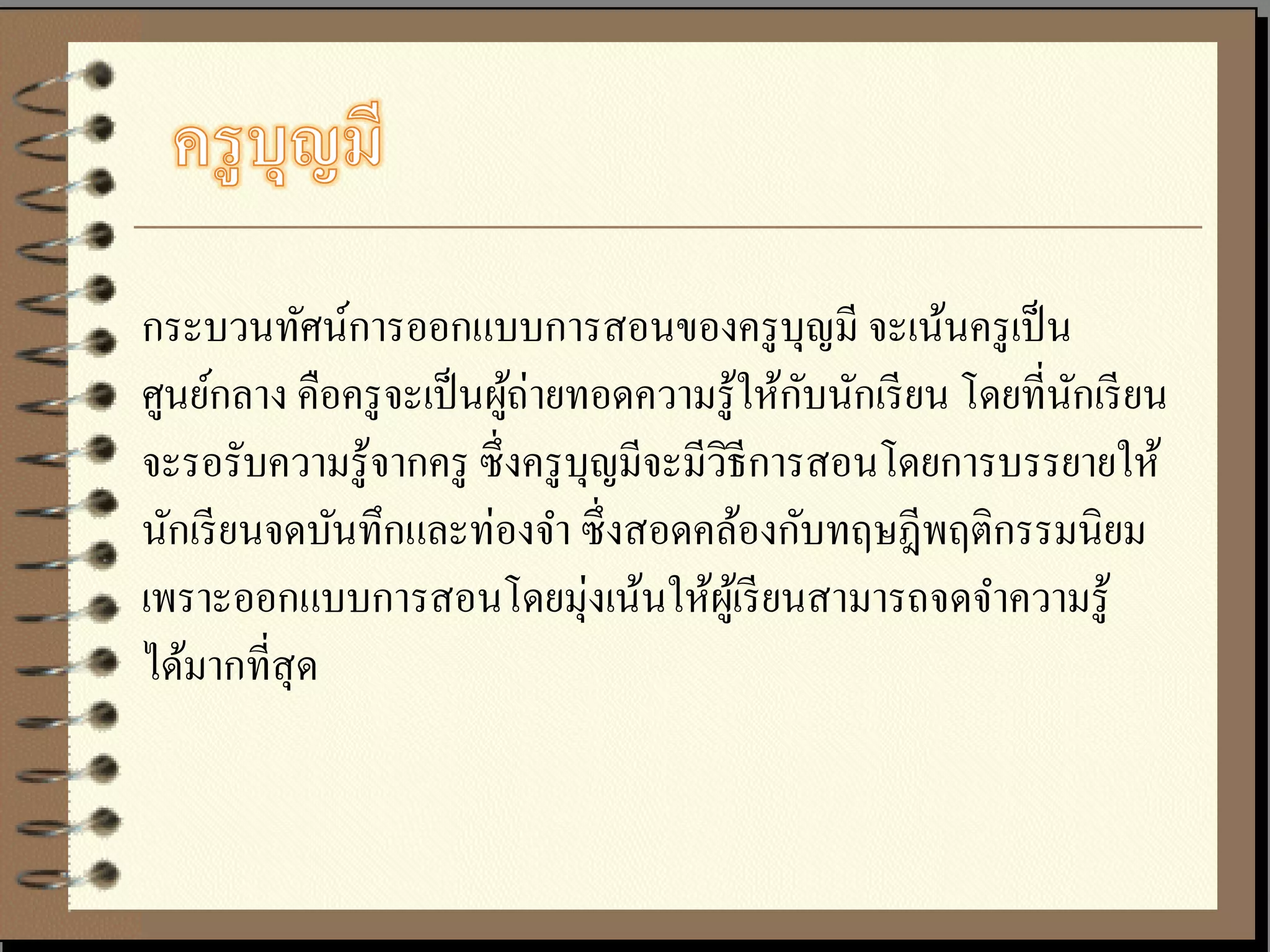 กระบวนทัศน์การออกแบบการสอนของครู บุญมี จะเน้นครู เป็ น
ศูนย์กลาง คือครู จะเป็ นผูถ่ายทอดความรู ้ให้กบนักเรี ยน โดยที่นกเรี ยน
                          ้                  ั                 ั
จะรอรับความรู้จากครู ซึ่งครู บุญมีจะมีวธีการสอนโดยการบรรยายให้
                                       ิ
นักเรี ยนจดบันทึกและท่องจา ซึ่ งสอดคล้องกับทฤษฎีพฤติกรรมนิยม
เพราะออกแบบการสอนโดยมุ่งเน้นให้ผเู ้ รี ยนสามารถจดจาความรู ้
ได้มากที่สุด
 