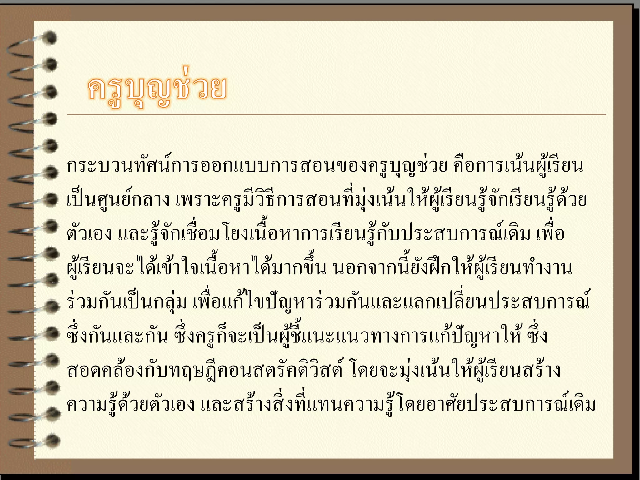 กระบวนทัศน์การออกแบบการสอนของครู บุญช่วย คือการเน้นผูเ้ รี ยน
เป็ นศูนย์กลาง เพราะครู มีวธีการสอนที่มุ่งเน้นให้ผเู ้ รี ยนรู ้จกเรี ยนรู ้ดวย
                                ิ                                  ั         ้
                                               ั
ตัวเอง และรู ้จกเชื่อมโยงเนื้ อหาการเรี ยนรู ้กบประสบการณ์เดิม เพื่อ
                 ั
ผูเ้ รี ยนจะได้เข้าใจเนื้ อหาได้มากขึ้น นอกจากนี้ยงฝึ กให้ผเู ้ รี ยนทางาน
                                                   ั
ร่ วมกันเป็ นกลุ่ม เพื่อแก้ไขปั ญหาร่ วมกันและแลกเปลี่ยนประสบการณ์
ซึ่ งกันและกัน ซึ่ งครู ก็จะเป็ นผูช้ ีแนะแนวทางการแก้ปัญหาให้ ซึ่ ง
                                   ้
                                                 ่
สอดคล้องกับทฤษฎีคอนสตรัคติวสต์ โดยจะมุงเน้นให้ผเู ้ รี ยนสร้าง
                                         ิ
ความรู ้ดวยตัวเอง และสร้างสิ่ งที่แทนความรู ้โดยอาศัยประสบการณ์เดิม
           ้
 