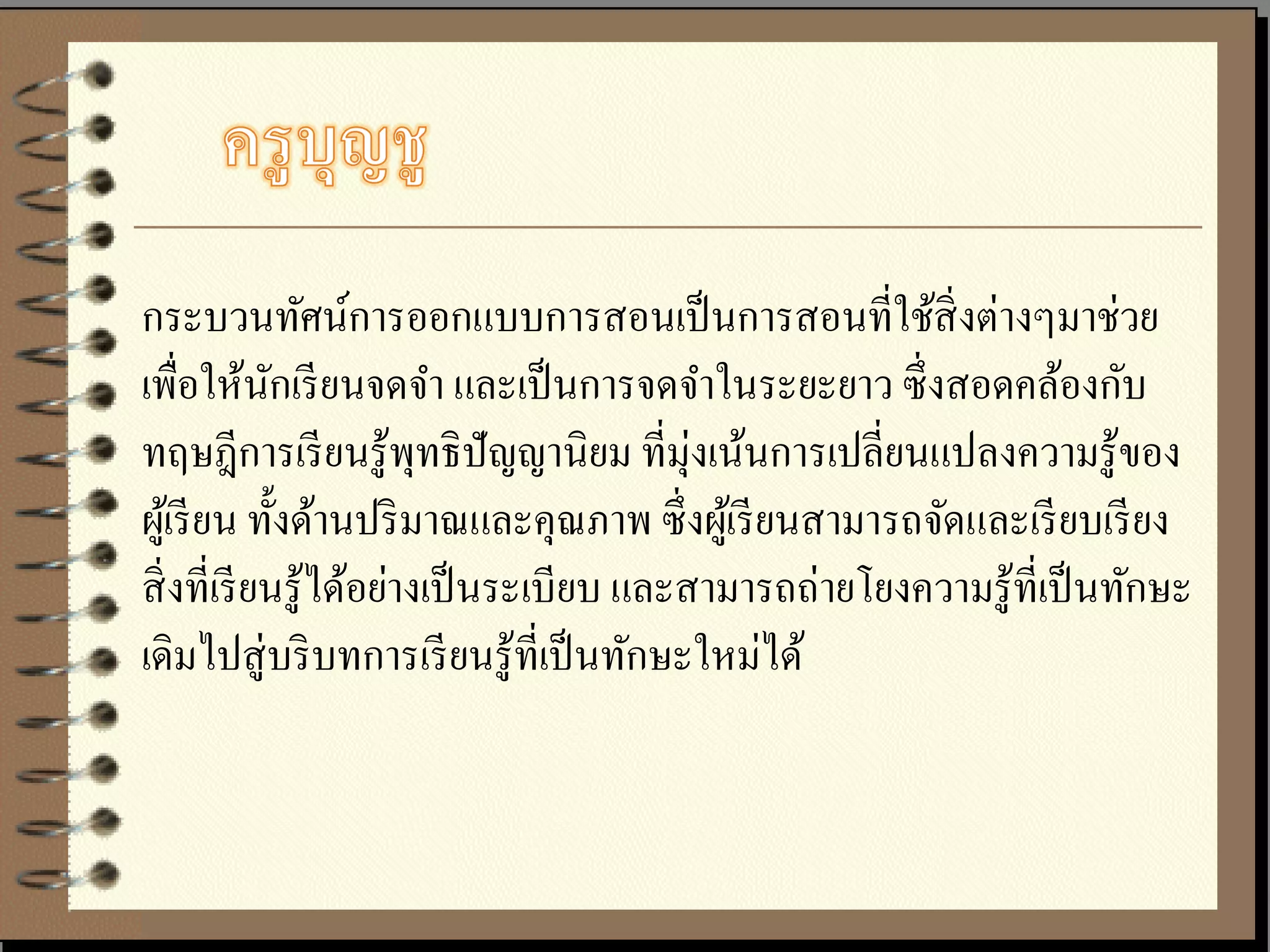 กระบวนทัศน์การออกแบบการสอนเป็ นการสอนที่ใช้สิ่งต่างๆมาช่วย
เพื่อให้นกเรี ยนจดจา และเป็ นการจดจาในระยะยาว ซึ่ งสอดคล้องกับ
             ั
ทฤษฎีการเรี ยนรู ้พทธิ ปัญญานิยม ที่มุ่งเน้นการเปลี่ยนแปลงความรู ้ของ
                          ุ
ผูเ้ รี ยน ทั้งด้านปริ มาณและคุณภาพ ซึ่ งผูเ้ รี ยนสามารถจัดและเรี ยบเรี ยง
สิ่ งที่เรี ยนรู ้ได้อย่างเป็ นระเบียบ และสามารถถ่ายโยงความรู ้ที่เป็ นทักษะ
เดิมไปสู่ บริ บทการเรี ยนรู ้ที่เป็ นทักษะใหม่ได้
 