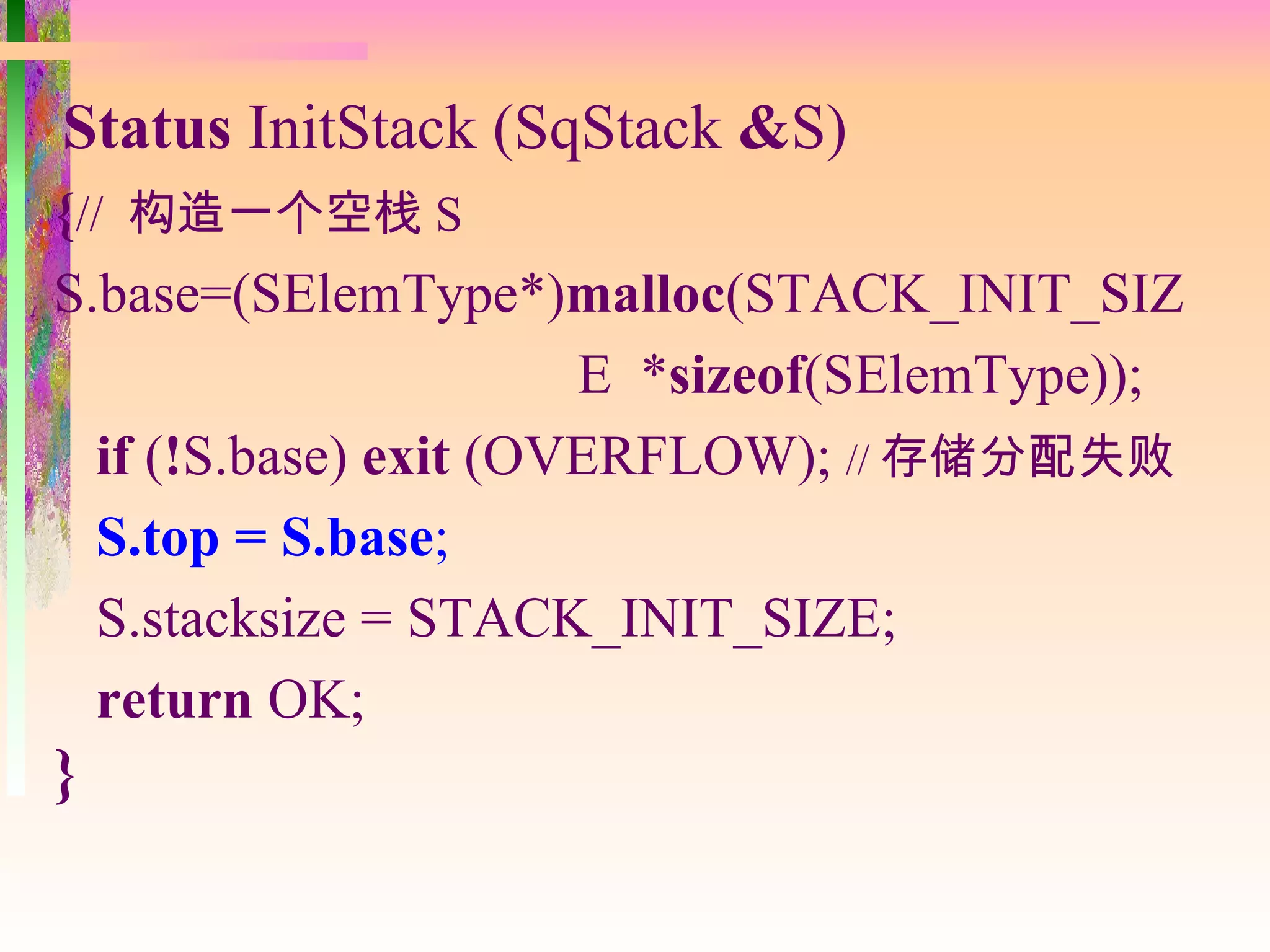 Status InitStack (SqStack &S)
{// 构造一个空栈 S
S.base=(SElemType*)malloc(STACK_INIT_SIZ
                       E *sizeof(SElemType));
  if (!S.base) exit (OVERFLOW); // 存储分配失败
  S.top = S.base;
  S.stacksize = STACK_INIT_SIZE;
  return OK;
}
 