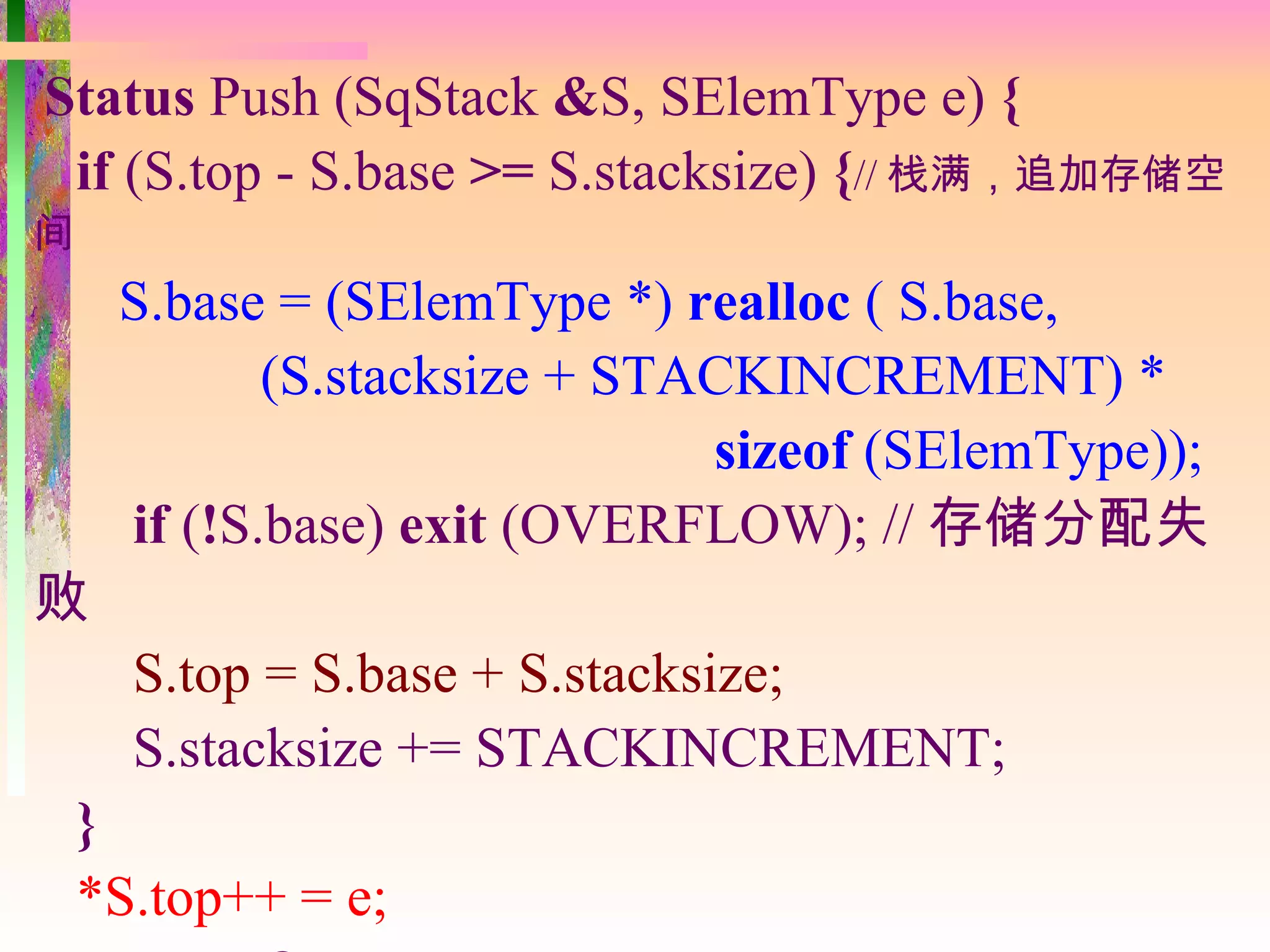 Status Push (SqStack &S, SElemType e) {
 if (S.top - S.base >= S.stacksize) {// 栈满，追加存储空
间
     S.base = (SElemType *) realloc ( S.base,
            (S.stacksize + STACKINCREMENT) *
                              sizeof (SElemType));
     if (!S.base) exit (OVERFLOW); // 存储分配失
败
      S.top = S.base + S.stacksize;
      S.stacksize += STACKINCREMENT;
    }
    *S.top++ = e;
 