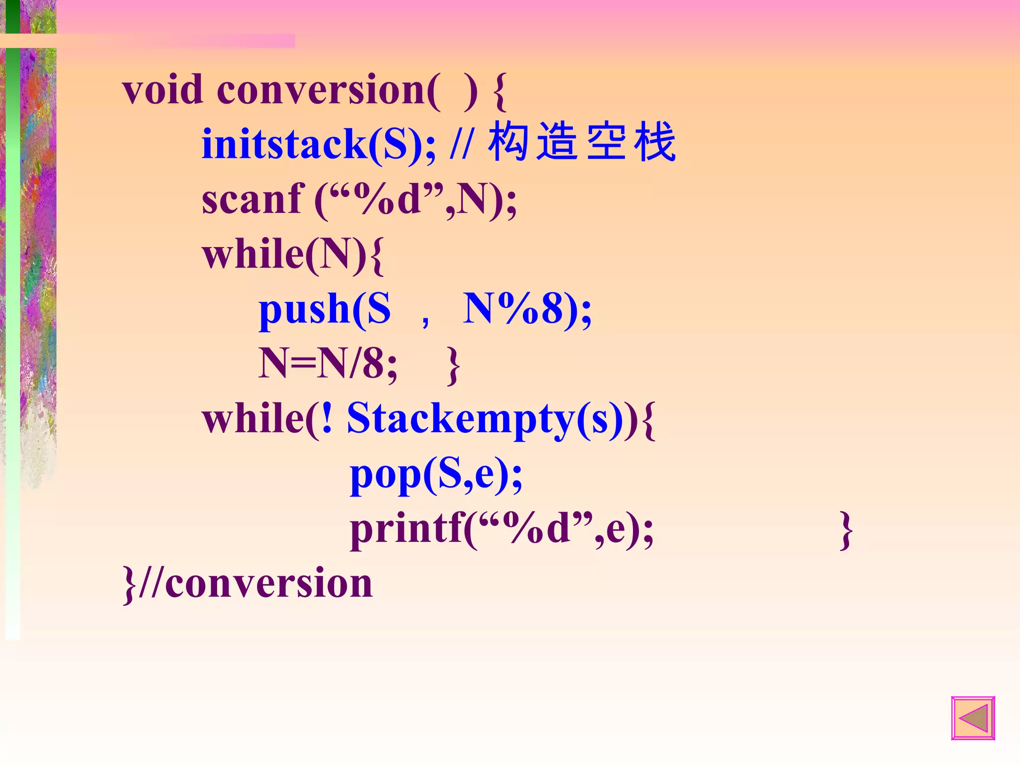 void conversion( ) {
     initstack(S); // 构造空栈
     scanf (“%d”,N);
     while(N){
        push(S ， N%8);
        N=N/8; }
     while(! Stackempty(s)){
             pop(S,e);
             printf(“%d”,e);   }
}//conversion
 