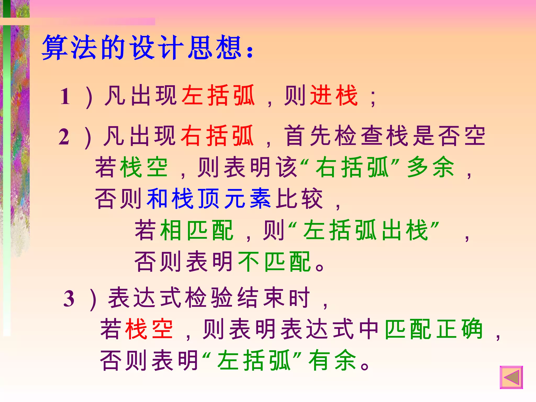 算法的设计思想：
1 ）凡出现左括弧，则进栈；
2 ）凡出现右括弧，首先检查栈是否空
   若栈空，则表明该“ 右括弧” 多余，
   否则和栈顶元素比较，
     若相匹配，则“ 左括弧出栈” ，
     否则表明不匹配。
3 ）表达式检验结束时，
   若栈空，则表明表达式中匹配正确，
   否则表明“ 左括弧” 有余。
 