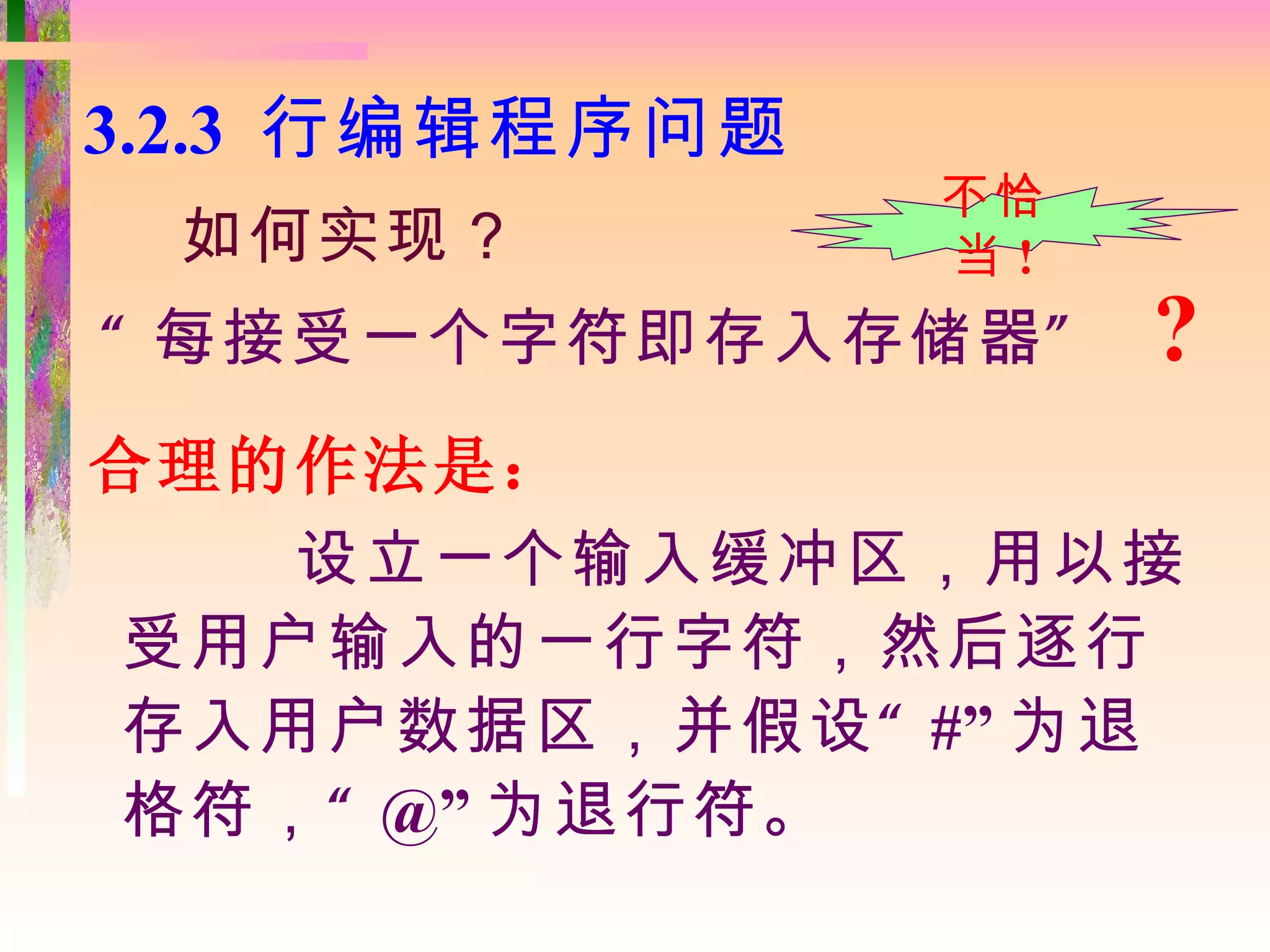 3.2.3 行编辑程序问题
                不恰
 如何实现？          当!
“ 每接受一个字符即存入存储器 ”    ?
合理的作法是：
   设立一个输入缓冲区，用以接
受用户输入的一行字符，然后逐行
存入用户数据区，并假设 “ #” 为退
格符， “ @” 为退行符。
 