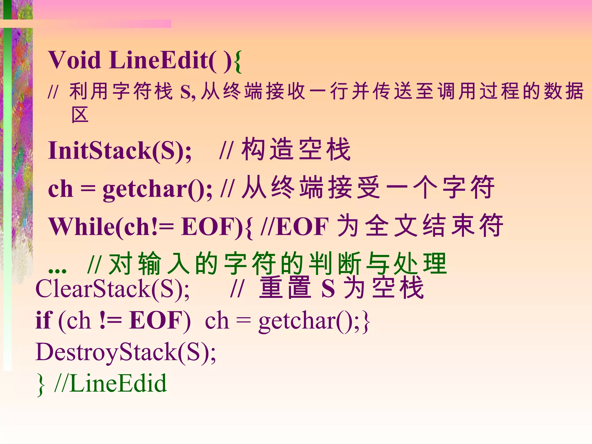 Void LineEdit( ){
// 利用字符栈 S, 从终端接收一行并传送至调用过程的数据
   区
  InitStack(S); // 构造空栈
  ch = getchar(); // 从终端接受一个字符
  While(ch!= EOF){ //EOF 为全文结束符
  ... // 对输入的字符的判断与处理
ClearStack(S);     // 重置 S 为空栈
if (ch != EOF) ch = getchar();}
DestroyStack(S);
} //LineEdid
 