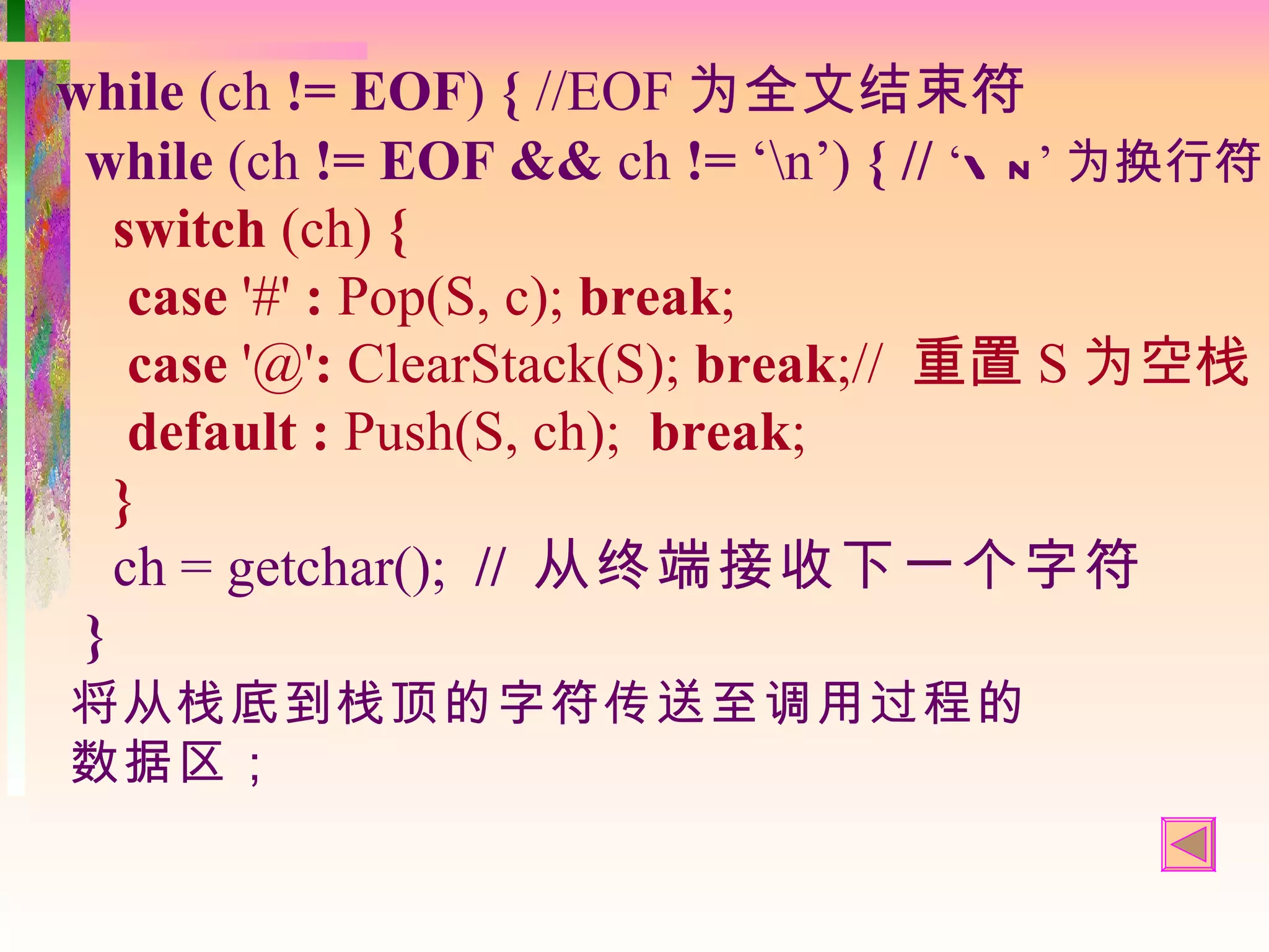 while (ch != EOF) { //EOF 为全文结束符
 while (ch != EOF && ch != ‘n’) { // ‘ n ’ 为换行符
   switch (ch) {
    case '#' : Pop(S, c); break;
    case '@': ClearStack(S); break;// 重置 S 为空栈
    default : Push(S, ch); break;
   }
   ch = getchar(); // 从终端接收下一个字符
 }
将从栈底到栈顶的字符传送至调用过程的
数据区；
 