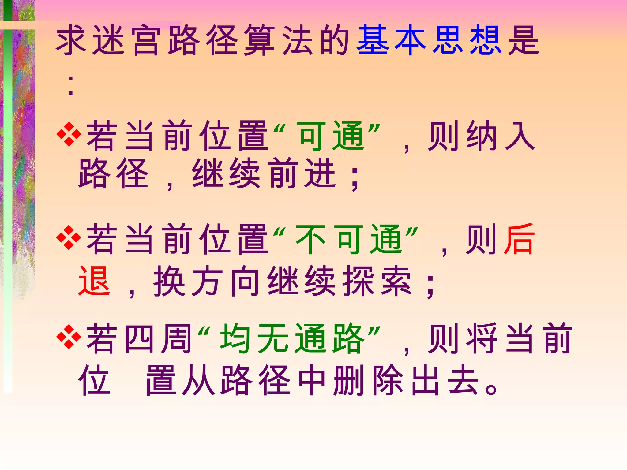 求迷宫路径算法的基本思想是
：
若当前位置“ 可通 ” ，则纳入
 路径，继续前进 ;
若当前位置“ 不可通 ” ，则后
 退，换方向继续探索 ;
若四周“ 均无通路 ” ，则将当前
 位 置从路径中删除出去。
 