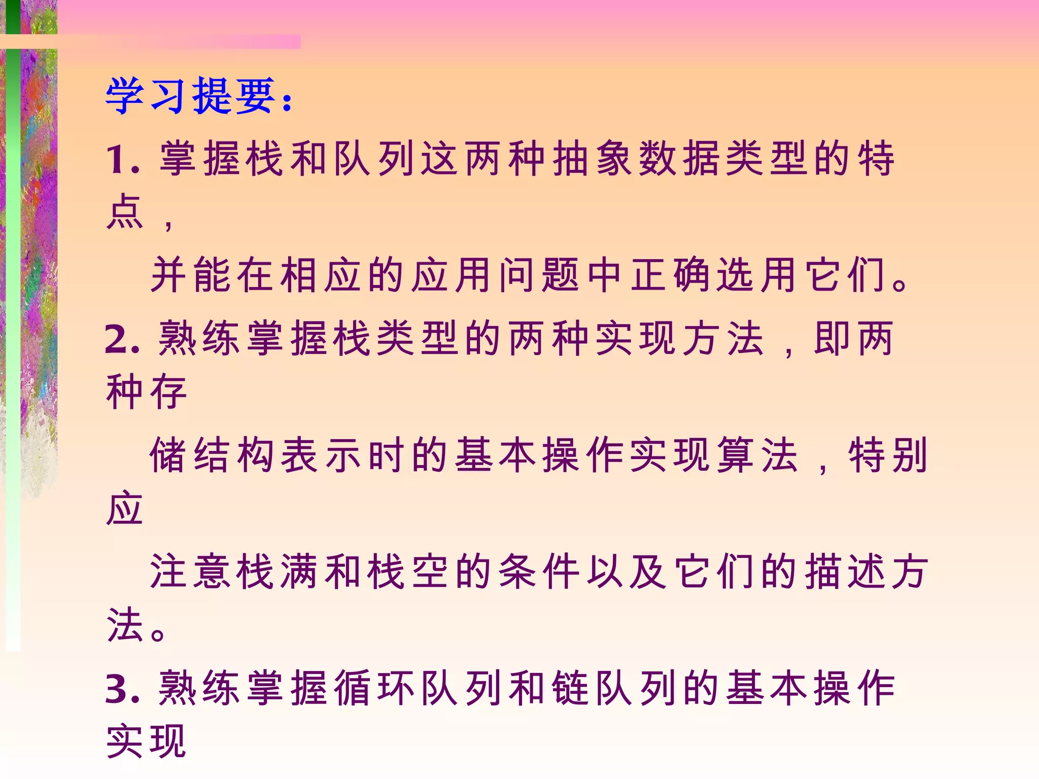 学习提要：
1. 掌握栈和队列这两种抽象数据类型的特
点，
    并能在相应的应用问题中正确选用它们。
2. 熟练掌握栈类型的两种实现方法，即两
种存
    储结构表示时的基本操作实现算法，特别
应
 注意栈满和栈空的条件以及它们的描述方
法。
3. 熟练掌握循环队列和链队列的基本操作
实现
 